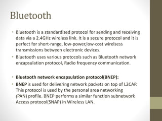 Bluetooth
• Bluetooth is a standardized protocol for sending and receiving
data via a 2.4GHz wireless link. It is a secure protocol and it is
perfect for short-range, low-power,low-cost wirelsess
transmissions between electronic devices.
• Bluetooth uses various protocols such as Bluetooth network
encapsulation protocol, Radio frequency communication.
• Bluetooth network encapsulation protocol(BNEP):
• BNEP is used for delivering network packets on top of L2CAP.
This protocol is used by the personal area networking
(PAN) profile. BNEP performs a similar function subnetwork
Access protocol(SNAP) in Wireless LAN.
 
