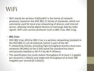 WiFi
• WiFi stands for wireless Fidility.WiFi is the family of network
protocols, based on the IEEE 802.11 family of standards, which are
commonly used for local area networking of devices and internet
access, allowing nearby digital devices to exchange data by radio
signals. WiFi uses various protocols such as 802.11ac, 802.11ag.
• 802.11ac:
• IEEE 802.11ac-2013 or 802.11ac is a wireless networking standard in
the IEEE 802.11 set of protocols (which is part of the Wi-
Fi networking family), providing high-throughput wireless local area
networks (WLANs) on the 5 GHz band.The standard has been
retroactively labelled as Wi-Fi 5 by Wi-Fi Alliance.
• The specification has multi-station throughput of at least 1.1 gigabit
per second (1.1 Gbit/s) and single-link throughput of at least 500
megabits per second (0.5 Gbit/s).
 