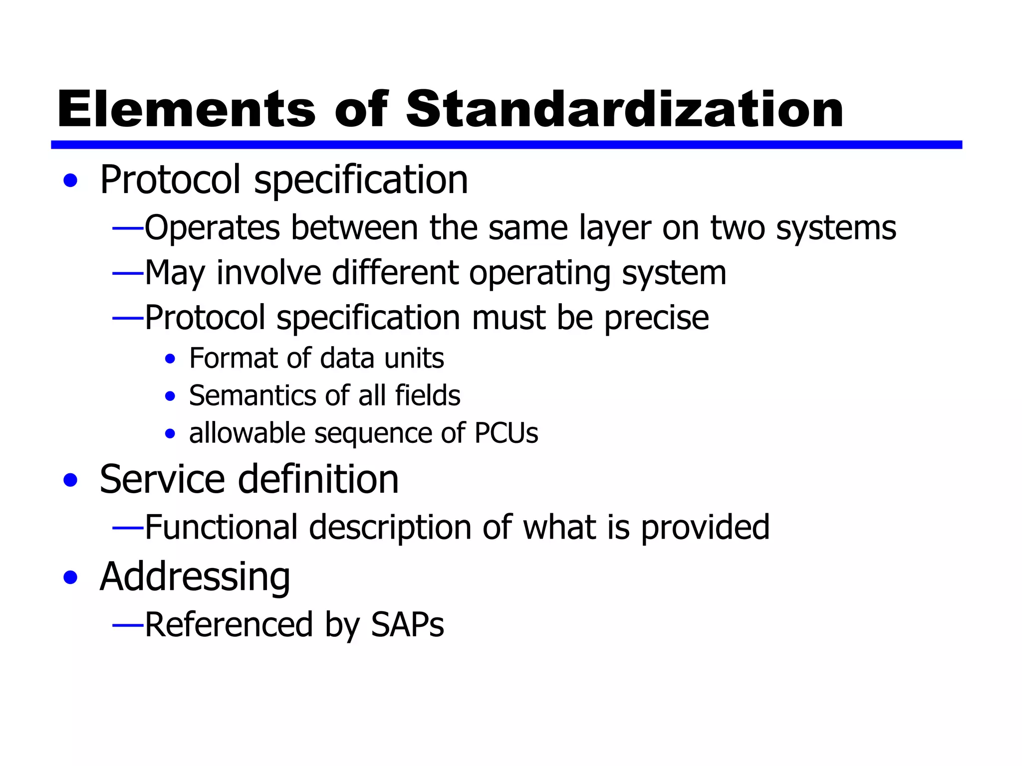 Elements of Standardization
• Protocol specification
—Operates between the same layer on two systems
—May involve different operating system
—Protocol specification must be precise
• Format of data units
• Semantics of all fields
• allowable sequence of PCUs
• Service definition
—Functional description of what is provided
• Addressing
—Referenced by SAPs
 