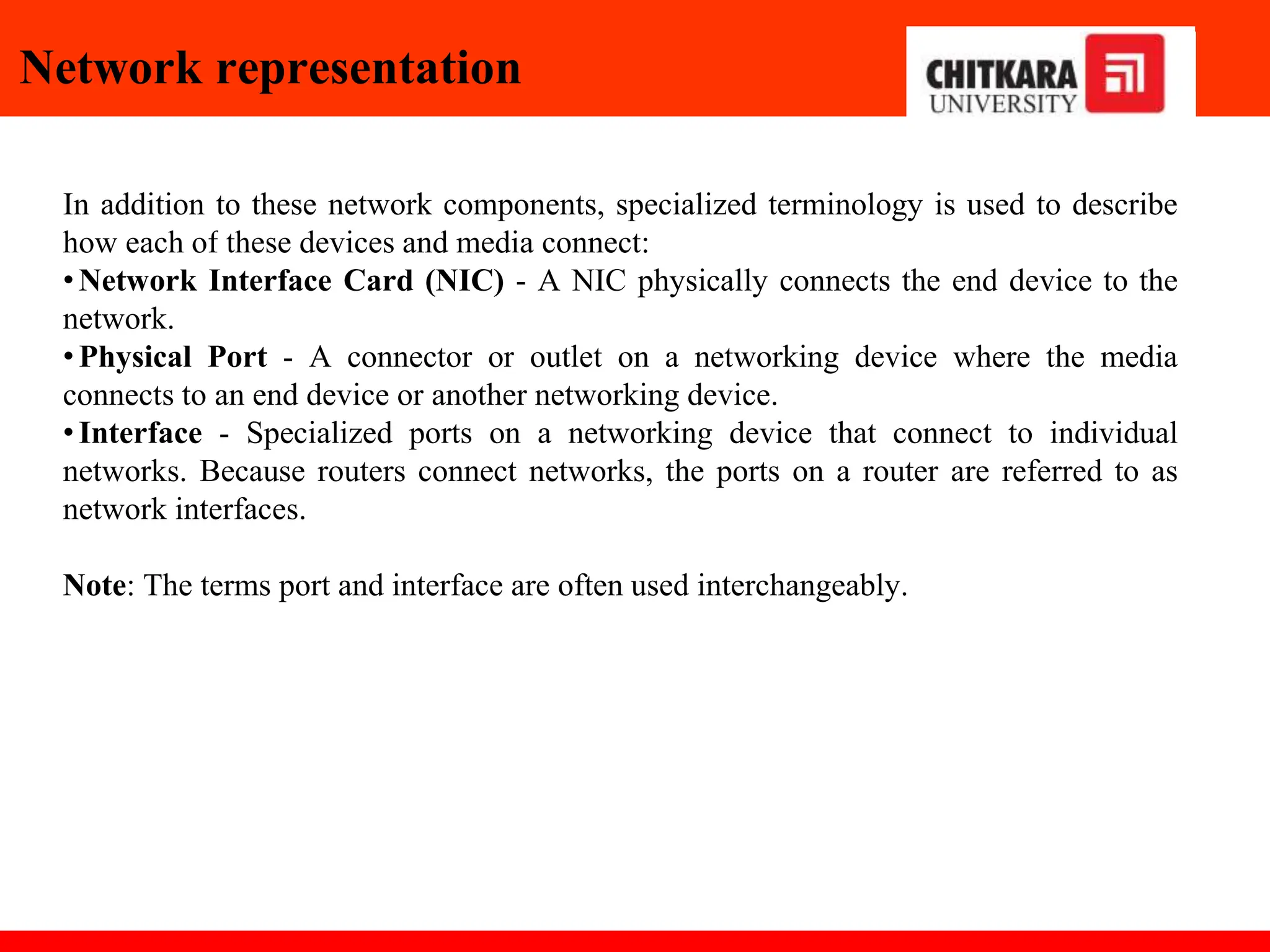 Network representation
In addition to these network components, specialized terminology is used to describe
how each of these devices and media connect:
•Network Interface Card (NIC) - A NIC physically connects the end device to the
network.
•Physical Port - A connector or outlet on a networking device where the media
connects to an end device or another networking device.
•Interface - Specialized ports on a networking device that connect to individual
networks. Because routers connect networks, the ports on a router are referred to as
network interfaces.
Note: The terms port and interface are often used interchangeably.
 