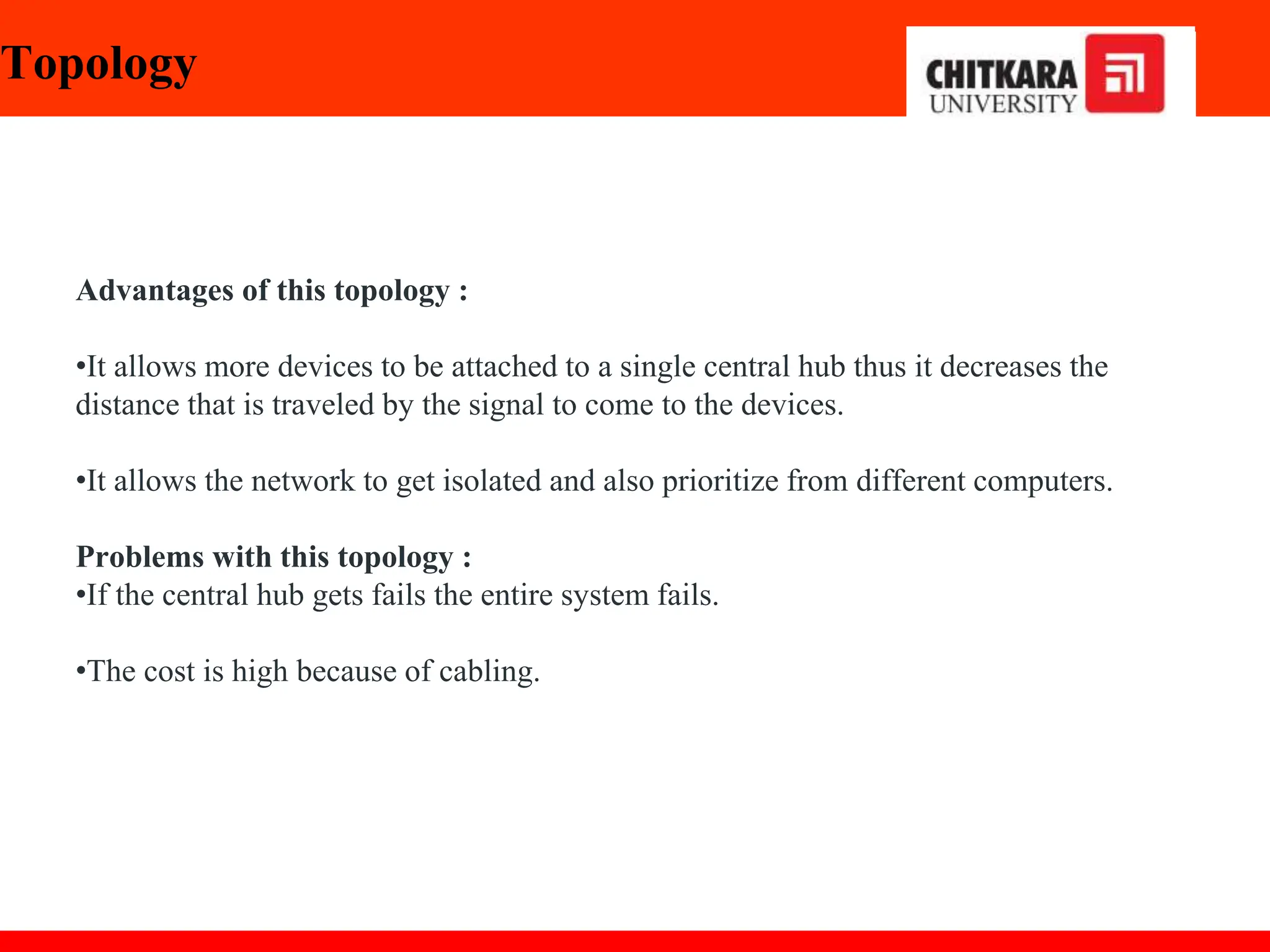 Topology
Advantages of this topology :
•It allows more devices to be attached to a single central hub thus it decreases the
distance that is traveled by the signal to come to the devices.
•It allows the network to get isolated and also prioritize from different computers.
Problems with this topology :
•If the central hub gets fails the entire system fails.
•The cost is high because of cabling.
 