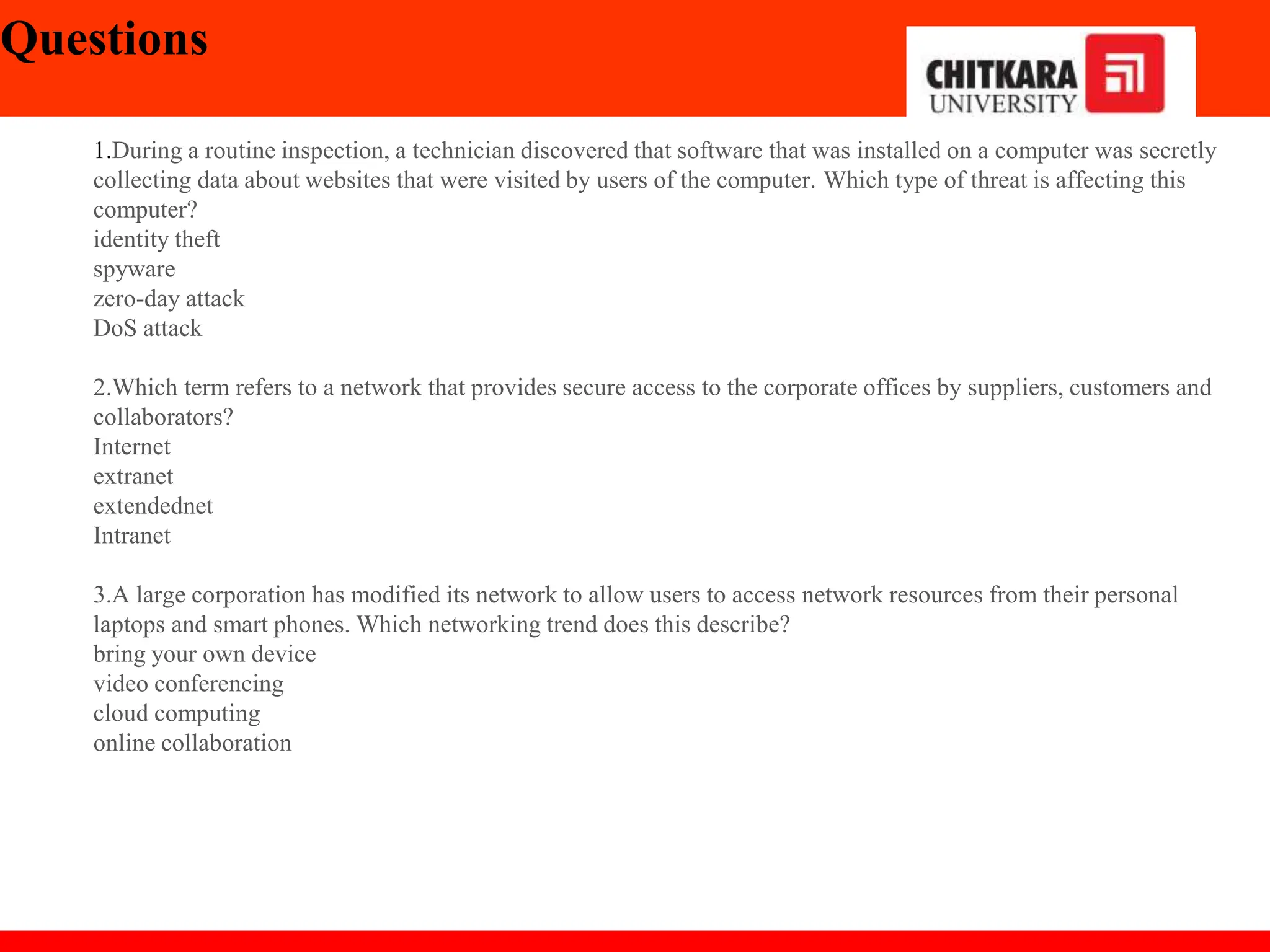 Questions
1.During a routine inspection, a technician discovered that software that was installed on a computer was secretly
collecting data about websites that were visited by users of the computer. Which type of threat is affecting this
computer?
identity theft
spyware
zero-day attack
DoS attack​
2.Which term refers to a network that provides secure access to the corporate offices by suppliers, customers and
collaborators?
Internet
extranet
extendednet
Intranet
3.A large corporation has modified its network to allow users to access network resources from their personal
laptops and smart phones. Which networking trend does this describe?
bring your own device
video conferencing
cloud computing
online collaboration
 