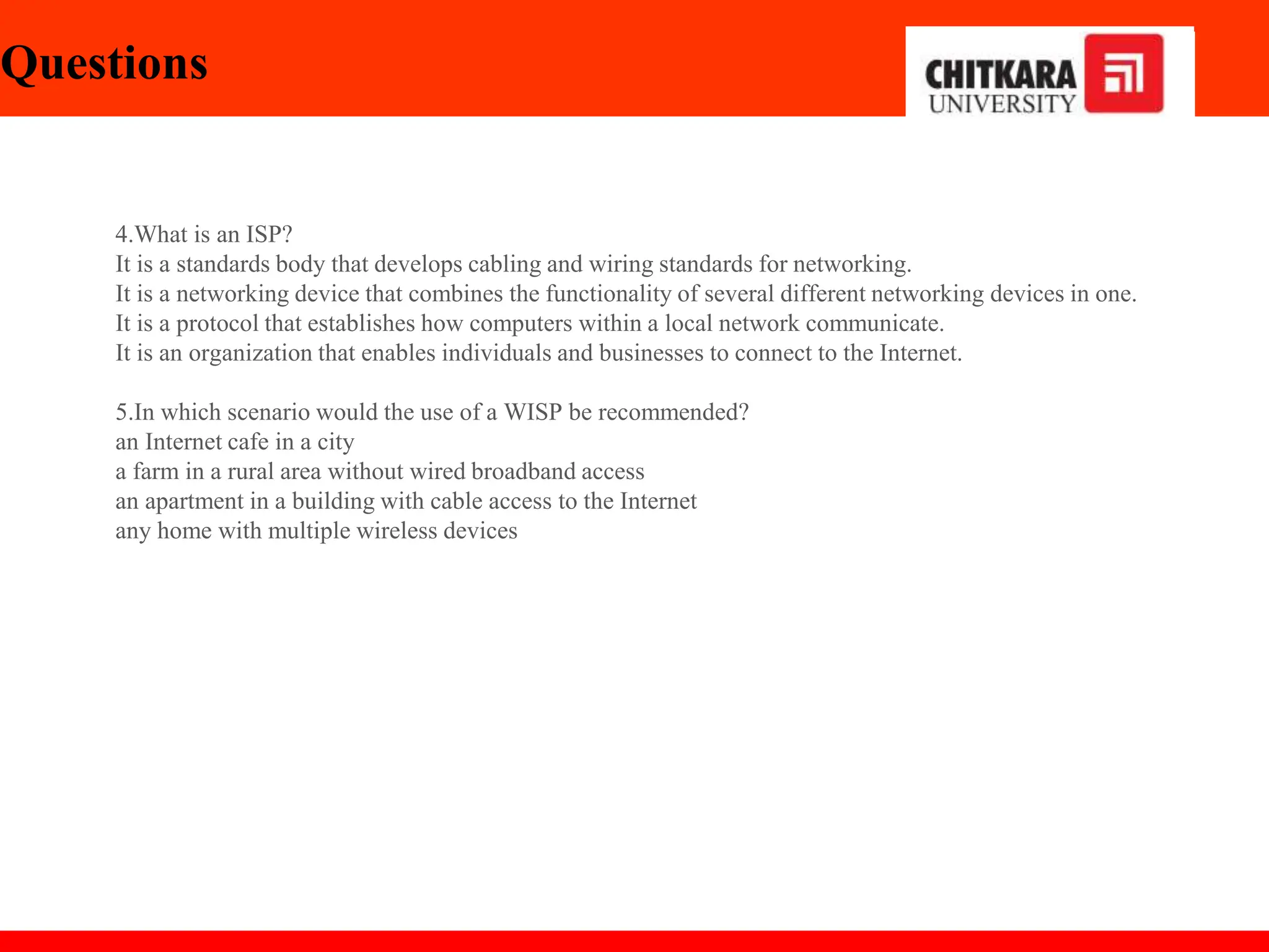 Questions
4.What is an ISP?
It is a standards body that develops cabling and wiring standards for networking.
It is a networking device that combines the functionality of several different networking devices in one.
It is a protocol that establishes how computers within a local network communicate.
It is an organization that enables individuals and businesses to connect to the Internet.
5.In which scenario would the use of a WISP be recommended?
an Internet cafe in a city
a farm in a rural area without wired broadband access
an apartment in a building with cable access to the Internet
any home with multiple wireless devices
 