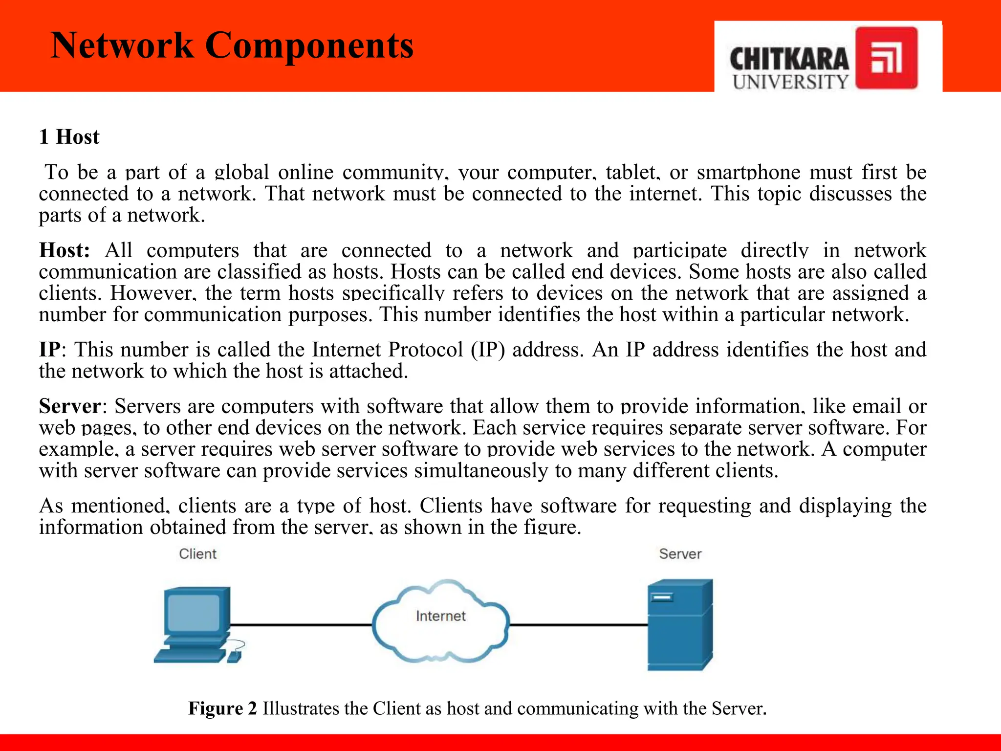 Network Components
1 Host
To be a part of a global online community, your computer, tablet, or smartphone must first be
connected to a network. That network must be connected to the internet. This topic discusses the
parts of a network.
Host: All computers that are connected to a network and participate directly in network
communication are classified as hosts. Hosts can be called end devices. Some hosts are also called
clients. However, the term hosts specifically refers to devices on the network that are assigned a
number for communication purposes. This number identifies the host within a particular network.
IP: This number is called the Internet Protocol (IP) address. An IP address identifies the host and
the network to which the host is attached.
Server: Servers are computers with software that allow them to provide information, like email or
web pages, to other end devices on the network. Each service requires separate server software. For
example, a server requires web server software to provide web services to the network. A computer
with server software can provide services simultaneously to many different clients.
As mentioned, clients are a type of host. Clients have software for requesting and displaying the
information obtained from the server, as shown in the figure.
Figure 2 Illustrates the Client as host and communicating with the Server.
 