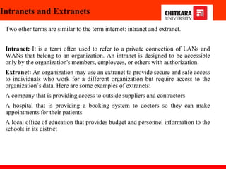 Intranets and Extranets
Two other terms are similar to the term internet: intranet and extranet.
Intranet: It is a term often used to refer to a private connection of LANs and
WANs that belong to an organization. An intranet is designed to be accessible
only by the organization's members, employees, or others with authorization.
Extranet: An organization may use an extranet to provide secure and safe access
to individuals who work for a different organization but require access to the
organization’s data. Here are some examples of extranets:
A company that is providing access to outside suppliers and contractors
A hospital that is providing a booking system to doctors so they can make
appointments for their patients
A local office of education that provides budget and personnel information to the
schools in its district
 