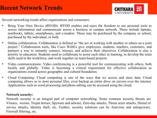 Recent Network Trends
Several networking trends affect organizations and consumers:
• Bring Your Own Device (BYOD): BYOD enables end users the freedom to use personal tools to
access information and communicate across a business or campus network. These include laptops,
notebooks, tablets, smartphones, and e-readers. These may be purchased by the company or school,
purchased by the individual, or both.
• Online collaboration: Collaboration is defined as “the act of working with another or others on a joint
project.” Collaboration tools, like Cisco WebEx give employees, students, teachers, customers, and
partners a way to instantly connect, interact, and achieve their objectives. Collaboration is also a
priority in education. Students need to collaborate to assist each other in learning, to develop the team
skills used in the workforce, and work together on team-based projects.
• Video communications: Video conferencing is a powerful tool for communicating with others, both
locally and globally. Video is becoming a critical requirement for effective collaboration as
organizations extend across geographic and cultural boundaries.
• Cloud Computing: Cloud computing is one of the ways that we access and store data. Cloud
computing allows us to store personal files, even backup an entire drive on servers over the internet.
Applications such as word processing and photo editing can be accessed using the cloud.
Network security:
Network security is an integral part of computer networking. Some common security threats are
Viruses, worms, Trojan horses, Spyware and adware, Zero-day attacks, Threat actor attacks, Denial of
service attacks, Identity theft, etc. Further, security solutions can be Antivirus and antispyware,
Firewall filtering, etc.
 