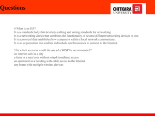 Questions
4.What is an ISP?
It is a standards body that develops cabling and wiring standards for networking.
It is a networking device that combines the functionality of several different networking devices in one.
It is a protocol that establishes how computers within a local network communicate.
It is an organization that enables individuals and businesses to connect to the Internet.
5.In which scenario would the use of a WISP be recommended?
an Internet cafe in a city
a farm in a rural area without wired broadband access
an apartment in a building with cable access to the Internet
any home with multiple wireless devices
 
