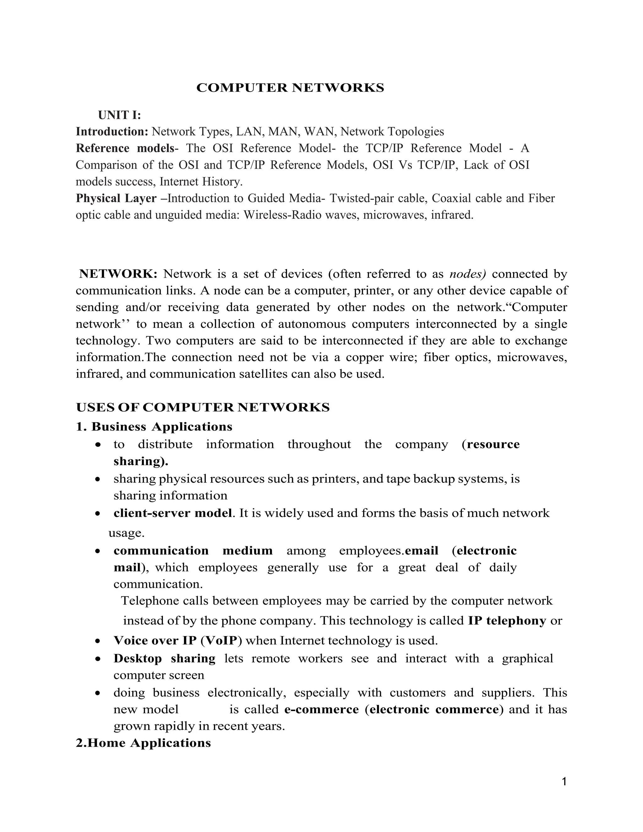 1
COMPUTER NETWORKS
UNIT I:
Introduction: Network Types, LAN, MAN, WAN, Network Topologies
Reference models- The OSI Reference Model- the TCP/IP Reference Model - A
Comparison of the OSI and TCP/IP Reference Models, OSI Vs TCP/IP, Lack of OSI
models success, Internet History.
Physical Layer –Introduction to Guided Media- Twisted-pair cable, Coaxial cable and Fiber
optic cable and unguided media: Wireless-Radio waves, microwaves, infrared.
NETWORK: Network is a set of devices (often referred to as nodes) connected by
communication links. A node can be a computer, printer, or any other device capable of
sending and/or receiving data generated by other nodes on the network.“Computer
network’’ to mean a collection of autonomous computers interconnected by a single
technology. Two computers are said to be interconnected if they are able to exchange
information.The connection need not be via a copper wire; fiber optics, microwaves,
infrared, and communication satellites can also be used.
USES OF COMPUTER NETWORKS
1. Business Applications
 to distribute information throughout the company (resource
sharing).
 sharing physical resources such as printers, and tape backup systems, is
sharing information
 client-server model. It is widely used and forms the basis of much network
usage.
 communication medium among employees.email (electronic
mail), which employees generally use for a great deal of daily
communication.
Telephone calls between employees may be carried by the computer network
instead of by the phone company. This technology is called IP telephony or
 Voice over IP (VoIP) when Internet technology is used.
 Desktop sharing lets remote workers see and interact with a graphical
computer screen
 doing business electronically, especially with customers and suppliers. This
new model is called e-commerce (electronic commerce) and it has
grown rapidly in recent years.
2.Home Applications
 