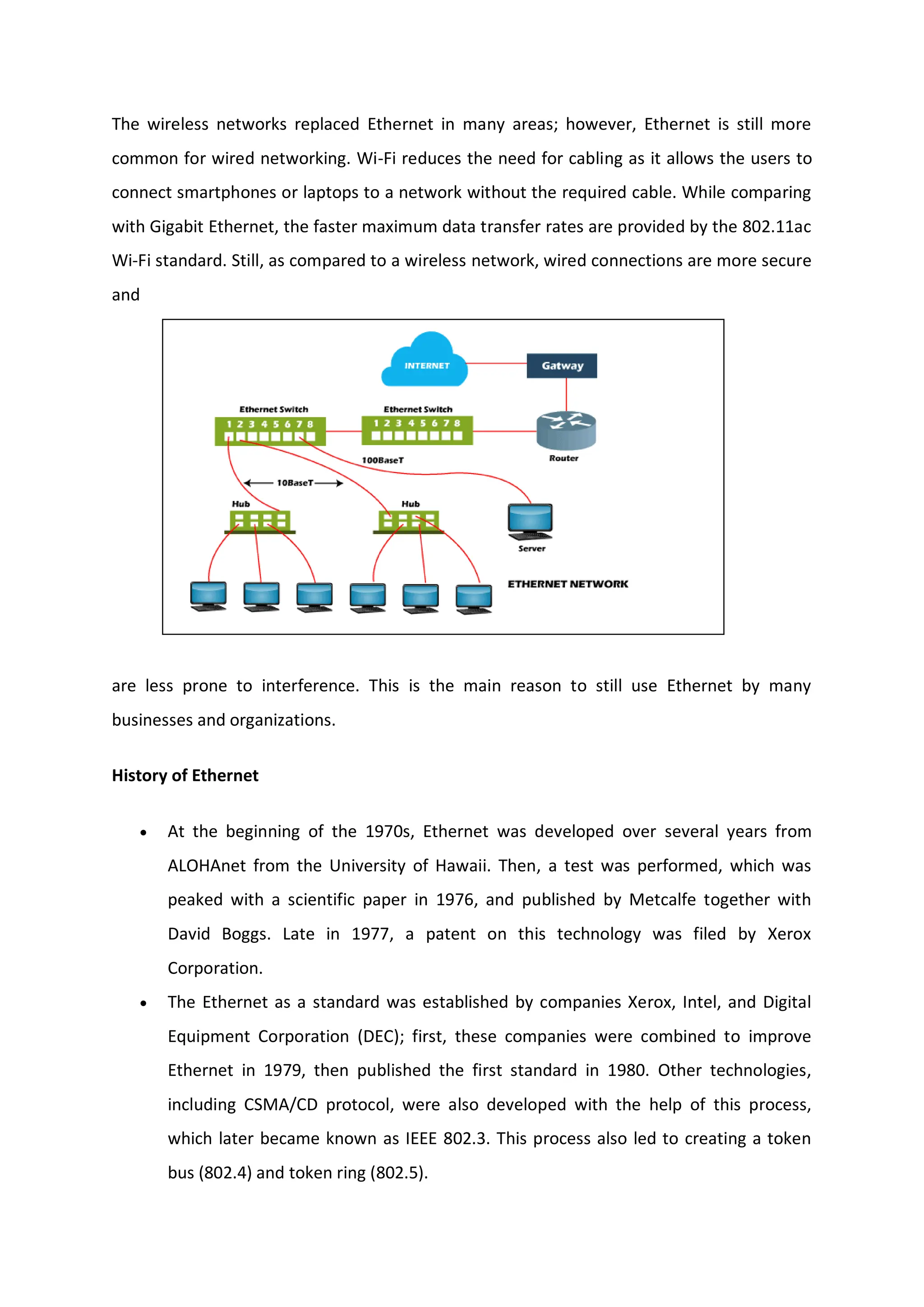The wireless networks replaced Ethernet in many areas; however, Ethernet is still more
common for wired networking. Wi-Fi reduces the need for cabling as it allows the users to
connect smartphones or laptops to a network without the required cable. While comparing
with Gigabit Ethernet, the faster maximum data transfer rates are provided by the 802.11ac
Wi-Fi standard. Still, as compared to a wireless network, wired connections are more secure
and
are less prone to interference. This is the main reason to still use Ethernet by many
businesses and organizations.
History of Ethernet
 At the beginning of the 1970s, Ethernet was developed over several years from
ALOHAnet from the University of Hawaii. Then, a test was performed, which was
peaked with a scientific paper in 1976, and published by Metcalfe together with
David Boggs. Late in 1977, a patent on this technology was filed by Xerox
Corporation.
 The Ethernet as a standard was established by companies Xerox, Intel, and Digital
Equipment Corporation (DEC); first, these companies were combined to improve
Ethernet in 1979, then published the first standard in 1980. Other technologies,
including CSMA/CD protocol, were also developed with the help of this process,
which later became known as IEEE 802.3. This process also led to creating a token
bus (802.4) and token ring (802.5).
 