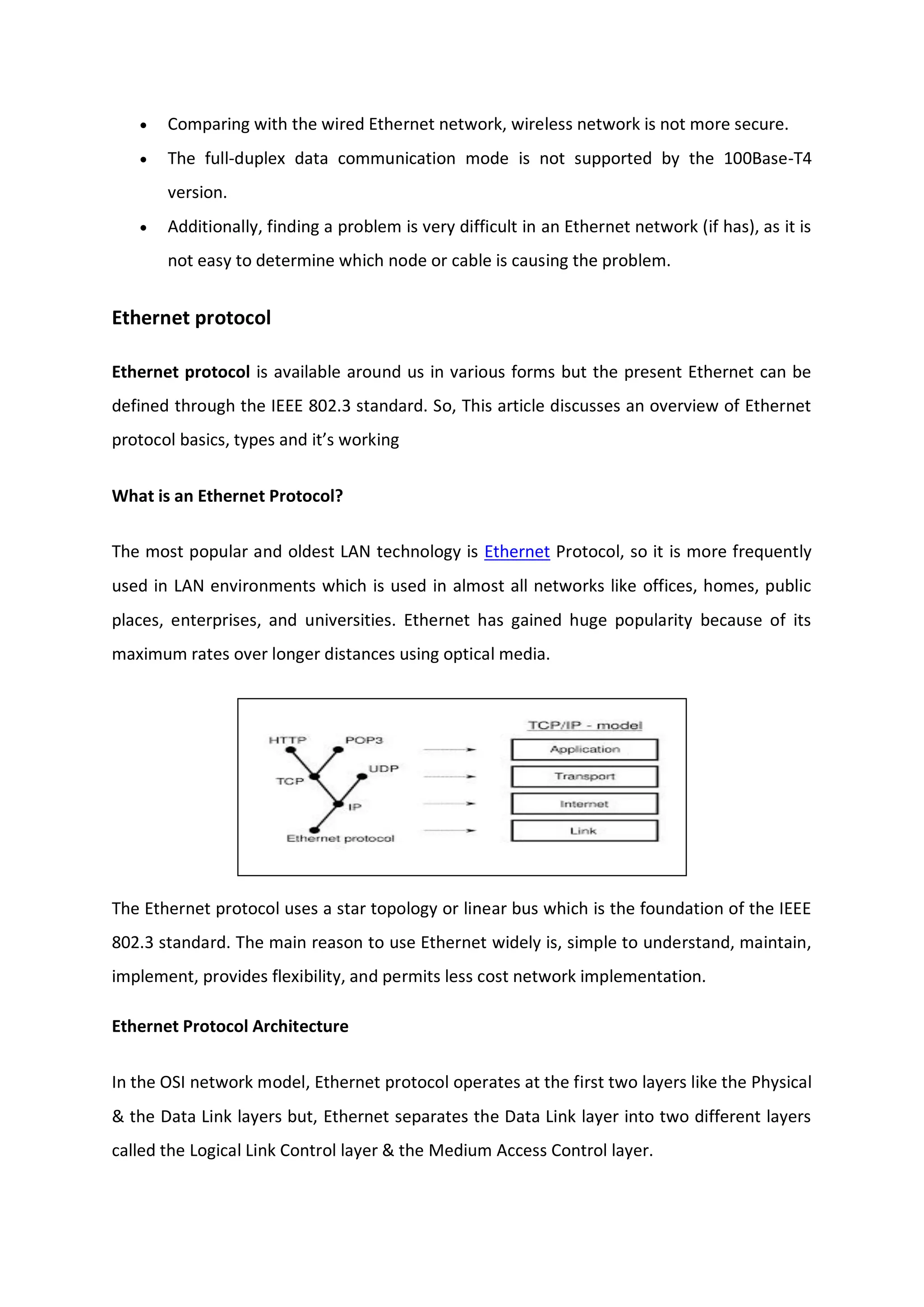  Comparing with the wired Ethernet network, wireless network is not more secure.
 The full-duplex data communication mode is not supported by the 100Base-T4
version.
 Additionally, finding a problem is very difficult in an Ethernet network (if has), as it is
not easy to determine which node or cable is causing the problem.
Ethernet protocol
Ethernet protocol is available around us in various forms but the present Ethernet can be
defined through the IEEE 802.3 standard. So, This article discusses an overview of Ethernet
protocol basics, types and it’s working
What is an Ethernet Protocol?
The most popular and oldest LAN technology is Ethernet Protocol, so it is more frequently
used in LAN environments which is used in almost all networks like offices, homes, public
places, enterprises, and universities. Ethernet has gained huge popularity because of its
maximum rates over longer distances using optical media.
The Ethernet protocol uses a star topology or linear bus which is the foundation of the IEEE
802.3 standard. The main reason to use Ethernet widely is, simple to understand, maintain,
implement, provides flexibility, and permits less cost network implementation.
Ethernet Protocol Architecture
In the OSI network model, Ethernet protocol operates at the first two layers like the Physical
& the Data Link layers but, Ethernet separates the Data Link layer into two different layers
called the Logical Link Control layer & the Medium Access Control layer.
 