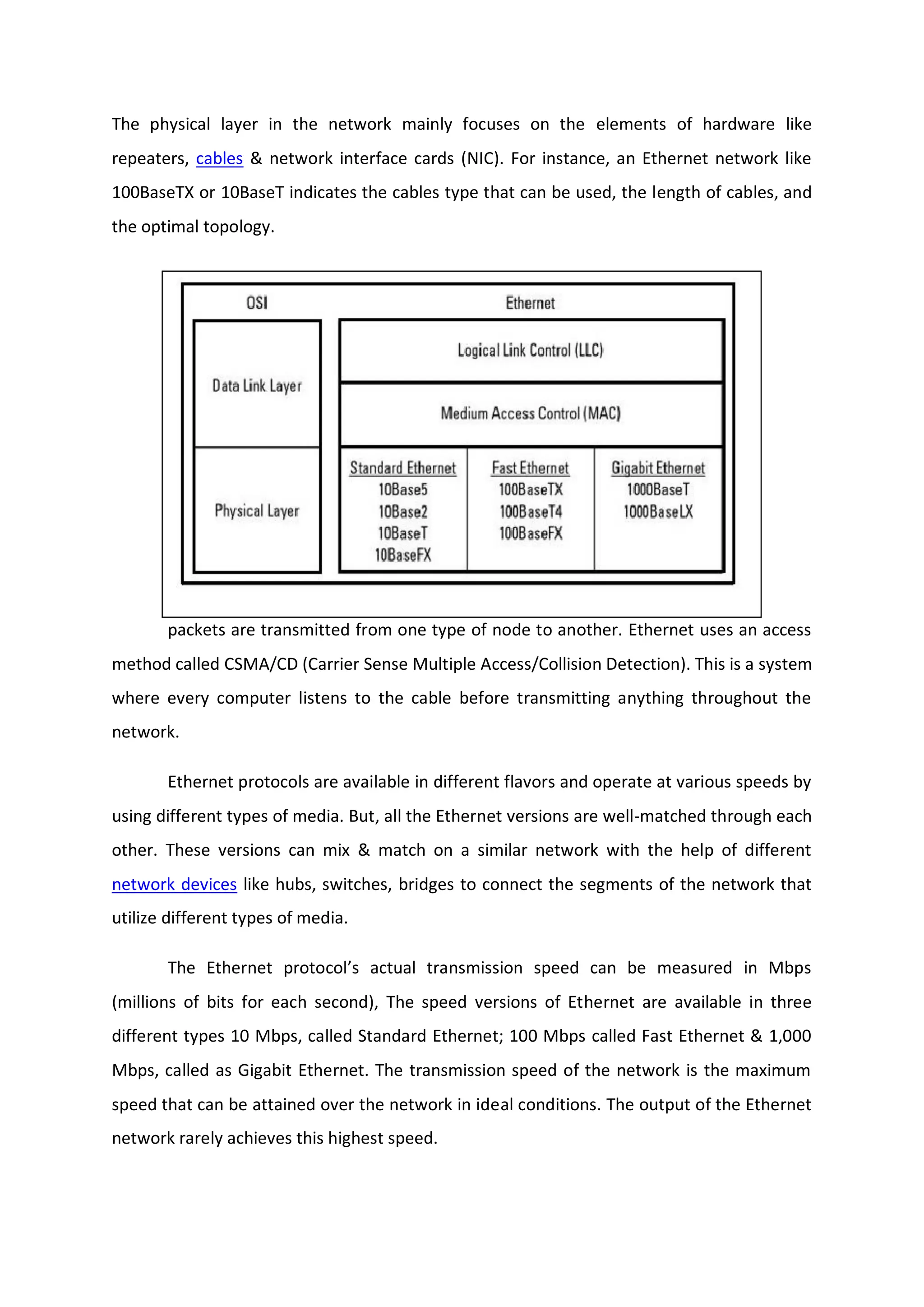 The physical layer in the network mainly focuses on the elements of hardware like
repeaters, cables & network interface cards (NIC). For instance, an Ethernet network like
100BaseTX or 10BaseT indicates the cables type that can be used, the length of cables, and
the optimal topology.
The data link layer in the network system mainly addresses the way that data
packets are transmitted from one type of node to another. Ethernet uses an access
method called CSMA/CD (Carrier Sense Multiple Access/Collision Detection). This is a system
where every computer listens to the cable before transmitting anything throughout the
network.
Ethernet protocols are available in different flavors and operate at various speeds by
using different types of media. But, all the Ethernet versions are well-matched through each
other. These versions can mix & match on a similar network with the help of different
network devices like hubs, switches, bridges to connect the segments of the network that
utilize different types of media.
The Ethernet protocol’s actual transmission speed can be measured in Mbps
(millions of bits for each second), The speed versions of Ethernet are available in three
different types 10 Mbps, called Standard Ethernet; 100 Mbps called Fast Ethernet & 1,000
Mbps, called as Gigabit Ethernet. The transmission speed of the network is the maximum
speed that can be attained over the network in ideal conditions. The output of the Ethernet
network rarely achieves this highest speed.
 