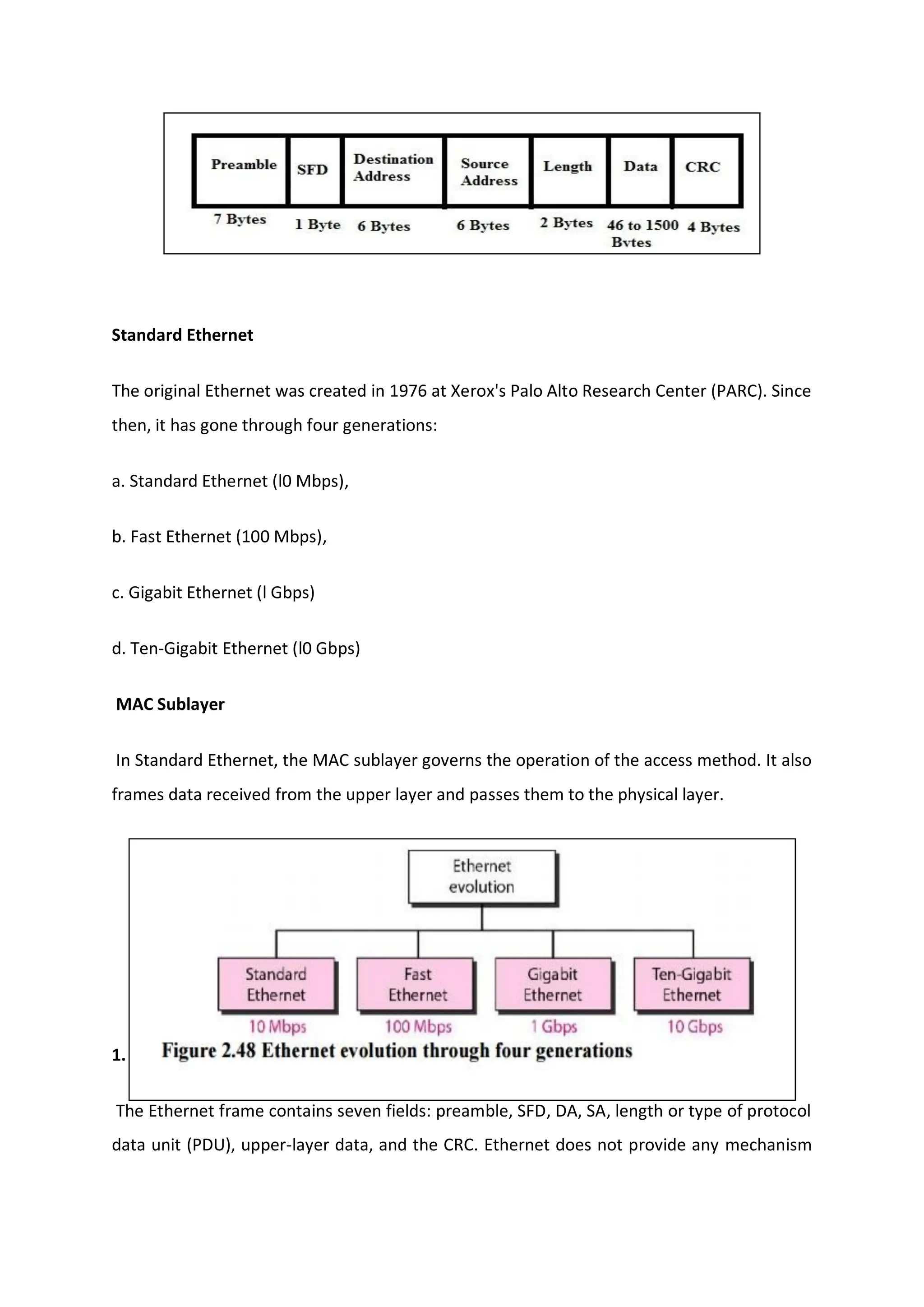 Standard Ethernet
The original Ethernet was created in 1976 at Xerox's Palo Alto Research Center (PARC). Since
then, it has gone through four generations:
a. Standard Ethernet (l0 Mbps),
b. Fast Ethernet (100 Mbps),
c. Gigabit Ethernet (l Gbps)
d. Ten-Gigabit Ethernet (l0 Gbps)
MAC Sublayer
In Standard Ethernet, the MAC sublayer governs the operation of the access method. It also
frames data received from the upper layer and passes them to the physical layer.
1. Frame Format
The Ethernet frame contains seven fields: preamble, SFD, DA, SA, length or type of protocol
data unit (PDU), upper-layer data, and the CRC. Ethernet does not provide any mechanism
 
