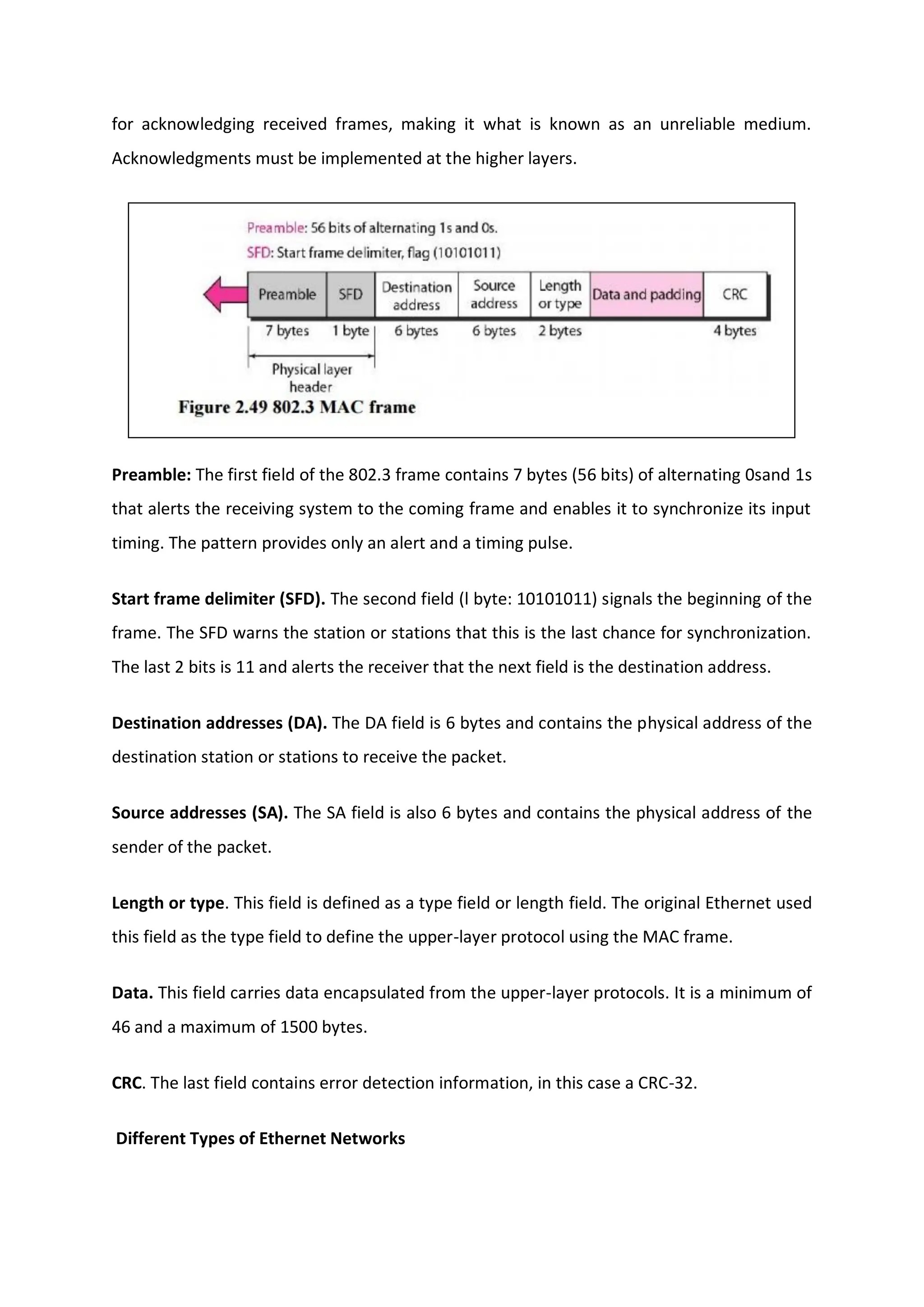 for acknowledging received frames, making it what is known as an unreliable medium.
Acknowledgments must be implemented at the higher layers.
Preamble: The first field of the 802.3 frame contains 7 bytes (56 bits) of alternating 0sand 1s
that alerts the receiving system to the coming frame and enables it to synchronize its input
timing. The pattern provides only an alert and a timing pulse.
Start frame delimiter (SFD). The second field (l byte: 10101011) signals the beginning of the
frame. The SFD warns the station or stations that this is the last chance for synchronization.
The last 2 bits is 11 and alerts the receiver that the next field is the destination address.
Destination addresses (DA). The DA field is 6 bytes and contains the physical address of the
destination station or stations to receive the packet.
Source addresses (SA). The SA field is also 6 bytes and contains the physical address of the
sender of the packet.
Length or type. This field is defined as a type field or length field. The original Ethernet used
this field as the type field to define the upper-layer protocol using the MAC frame.
Data. This field carries data encapsulated from the upper-layer protocols. It is a minimum of
46 and a maximum of 1500 bytes.
CRC. The last field contains error detection information, in this case a CRC-32.
Different Types of Ethernet Networks
 