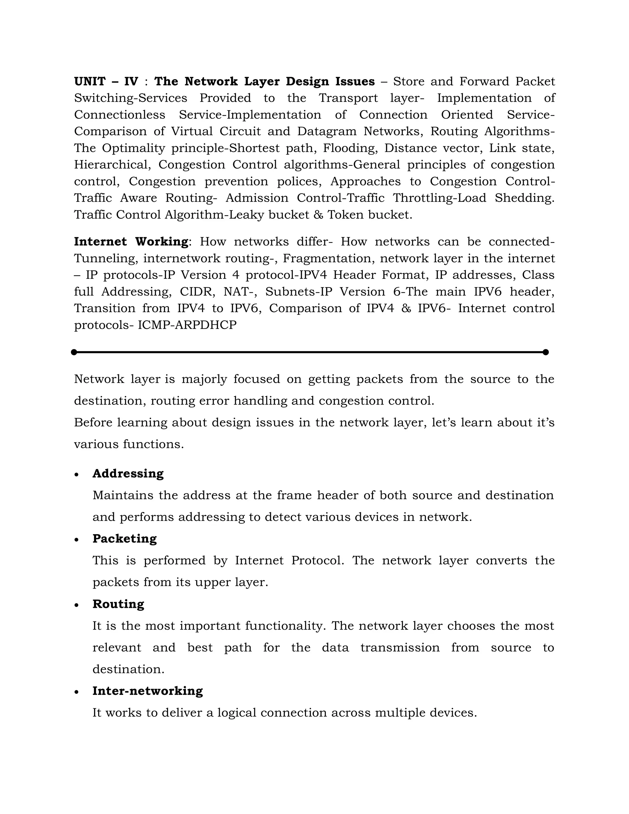 UNIT – IV : The Network Layer Design Issues – Store and Forward Packet
Switching-Services Provided to the Transport layer- Implementation of
Connectionless Service-Implementation of Connection Oriented Service-
Comparison of Virtual Circuit and Datagram Networks, Routing Algorithms-
The Optimality principle-Shortest path, Flooding, Distance vector, Link state,
Hierarchical, Congestion Control algorithms-General principles of congestion
control, Congestion prevention polices, Approaches to Congestion Control-
Traffic Aware Routing- Admission Control-Traffic Throttling-Load Shedding.
Traffic Control Algorithm-Leaky bucket & Token bucket.
Internet Working: How networks differ- How networks can be connected-
Tunneling, internetwork routing-, Fragmentation, network layer in the internet
– IP protocols-IP Version 4 protocol-IPV4 Header Format, IP addresses, Class
full Addressing, CIDR, NAT-, Subnets-IP Version 6-The main IPV6 header,
Transition from IPV4 to IPV6, Comparison of IPV4 & IPV6- Internet control
protocols- ICMP-ARPDHCP
Network layer is majorly focused on getting packets from the source to the
destination, routing error handling and congestion control.
Before learning about design issues in the network layer, let’s learn about it’s
various functions.
 Addressing
Maintains the address at the frame header of both source and destination
and performs addressing to detect various devices in network.
 Packeting
This is performed by Internet Protocol. The network layer converts the
packets from its upper layer.
 Routing
It is the most important functionality. The network layer chooses the most
relevant and best path for the data transmission from source to
destination.
 Inter-networking
It works to deliver a logical connection across multiple devices.
 