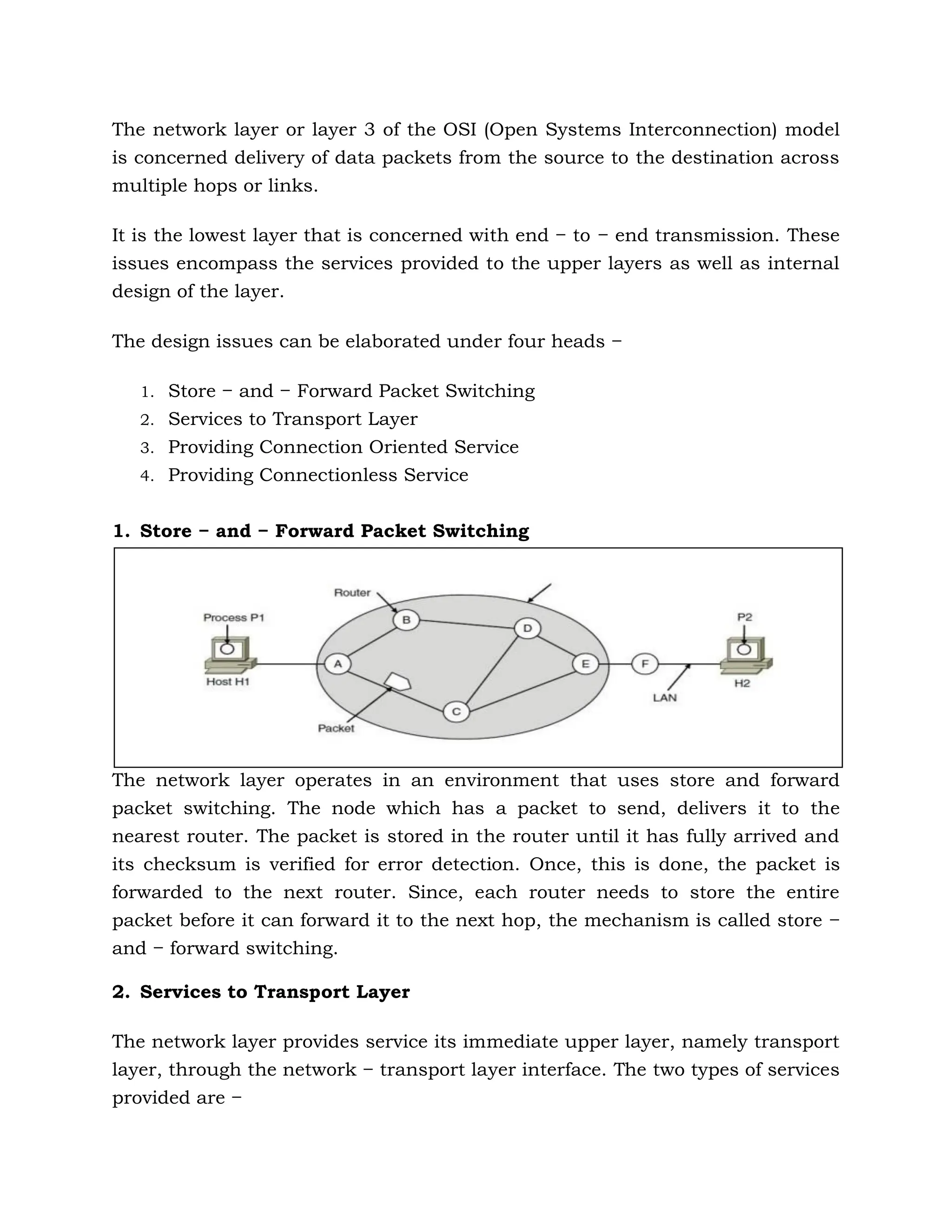 The network layer or layer 3 of the OSI (Open Systems Interconnection) model
is concerned delivery of data packets from the source to the destination across
multiple hops or links.
It is the lowest layer that is concerned with end − to − end transmission. These
issues encompass the services provided to the upper layers as well as internal
design of the layer.
The design issues can be elaborated under four heads −
1. Store − and − Forward Packet Switching
2. Services to Transport Layer
3. Providing Connection Oriented Service
4. Providing Connectionless Service
1. Store − and − Forward Packet Switching
The network layer operates in an environment that uses store and forward
packet switching. The node which has a packet to send, delivers it to the
nearest router. The packet is stored in the router until it has fully arrived and
its checksum is verified for error detection. Once, this is done, the packet is
forwarded to the next router. Since, each router needs to store the entire
packet before it can forward it to the next hop, the mechanism is called store −
and − forward switching.
2. Services to Transport Layer
The network layer provides service its immediate upper layer, namely transport
layer, through the network − transport layer interface. The two types of services
provided are −
 