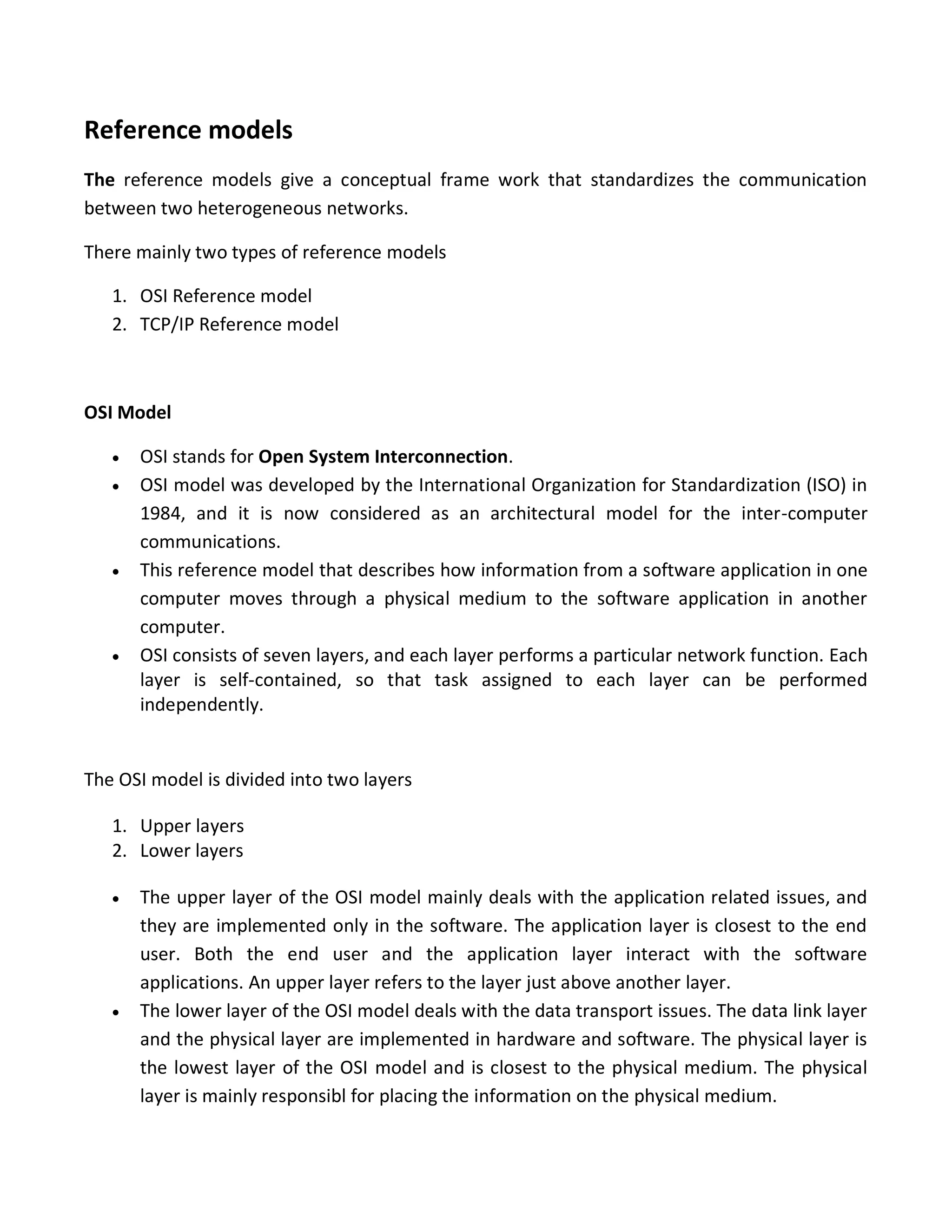 Reference models
The reference models give a conceptual frame work that standardizes the communication
between two heterogeneous networks.
There mainly two types of reference models
1. OSI Reference model
2. TCP/IP Reference model
OSI Model
 OSI stands for Open System Interconnection.
 OSI model was developed by the International Organization for Standardization (ISO) in
1984, and it is now considered as an architectural model for the inter-computer
communications.
 This reference model that describes how information from a software application in one
computer moves through a physical medium to the software application in another
computer.
 OSI consists of seven layers, and each layer performs a particular network function. Each
layer is self-contained, so that task assigned to each layer can be performed
independently.
The OSI model is divided into two layers
1. Upper layers
2. Lower layers
 The upper layer of the OSI model mainly deals with the application related issues, and
they are implemented only in the software. The application layer is closest to the end
user. Both the end user and the application layer interact with the software
applications. An upper layer refers to the layer just above another layer.
 The lower layer of the OSI model deals with the data transport issues. The data link layer
and the physical layer are implemented in hardware and software. The physical layer is
the lowest layer of the OSI model and is closest to the physical medium. The physical
layer is mainly responsibl for placing the information on the physical medium.
 