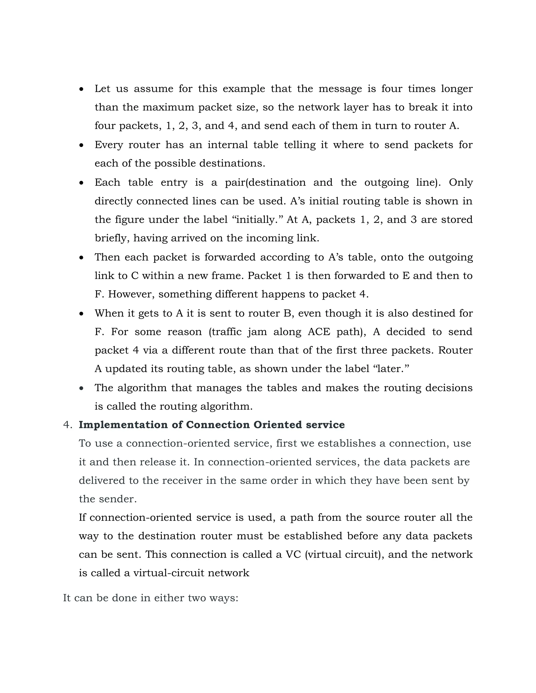  Let us assume for this example that the message is four times longer
than the maximum packet size, so the network layer has to break it into
four packets, 1, 2, 3, and 4, and send each of them in turn to router A.
 Every router has an internal table telling it where to send packets for
each of the possible destinations.
 Each table entry is a pair(destination and the outgoing line). Only
directly connected lines can be used. A’s initial routing table is shown in
the figure under the label ‘‘initially.’’ At A, packets 1, 2, and 3 are stored
briefly, having arrived on the incoming link.
 Then each packet is forwarded according to A’s table, onto the outgoing
link to C within a new frame. Packet 1 is then forwarded to E and then to
F. However, something different happens to packet 4.
 When it gets to A it is sent to router B, even though it is also destined for
F. For some reason (traffic jam along ACE path), A decided to send
packet 4 via a different route than that of the first three packets. Router
A updated its routing table, as shown under the label ‘‘later.’’
 The algorithm that manages the tables and makes the routing decisions
is called the routing algorithm.
4. Implementation of Connection Oriented service
To use a connection-oriented service, first we establishes a connection, use
it and then release it. In connection-oriented services, the data packets are
delivered to the receiver in the same order in which they have been sent by
the sender.
If connection-oriented service is used, a path from the source router all the
way to the destination router must be established before any data packets
can be sent. This connection is called a VC (virtual circuit), and the network
is called a virtual-circuit network
It can be done in either two ways:
 