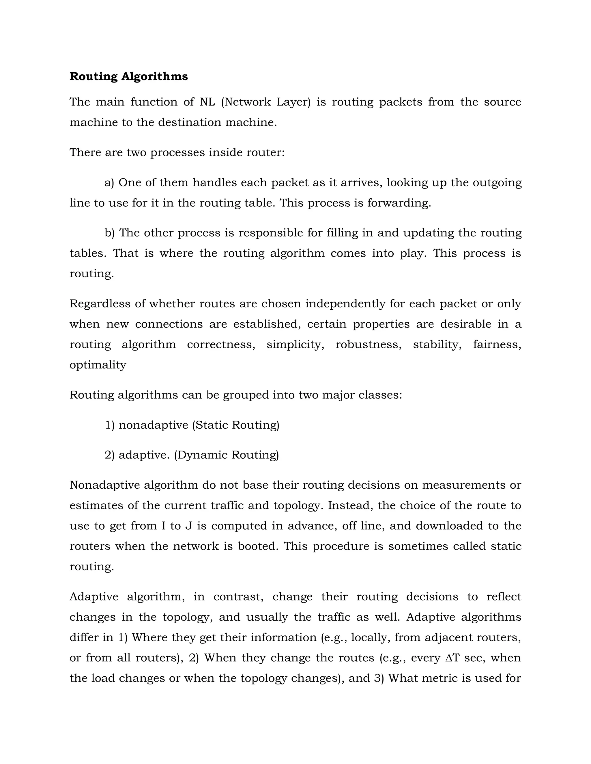 Routing Algorithms
The main function of NL (Network Layer) is routing packets from the source
machine to the destination machine.
There are two processes inside router:
a) One of them handles each packet as it arrives, looking up the outgoing
line to use for it in the routing table. This process is forwarding.
b) The other process is responsible for filling in and updating the routing
tables. That is where the routing algorithm comes into play. This process is
routing.
Regardless of whether routes are chosen independently for each packet or only
when new connections are established, certain properties are desirable in a
routing algorithm correctness, simplicity, robustness, stability, fairness,
optimality
Routing algorithms can be grouped into two major classes:
1) nonadaptive (Static Routing)
2) adaptive. (Dynamic Routing)
Nonadaptive algorithm do not base their routing decisions on measurements or
estimates of the current traffic and topology. Instead, the choice of the route to
use to get from I to J is computed in advance, off line, and downloaded to the
routers when the network is booted. This procedure is sometimes called static
routing.
Adaptive algorithm, in contrast, change their routing decisions to reflect
changes in the topology, and usually the traffic as well. Adaptive algorithms
differ in 1) Where they get their information (e.g., locally, from adjacent routers,
or from all routers), 2) When they change the routes (e.g., every ∆T sec, when
the load changes or when the topology changes), and 3) What metric is used for
 