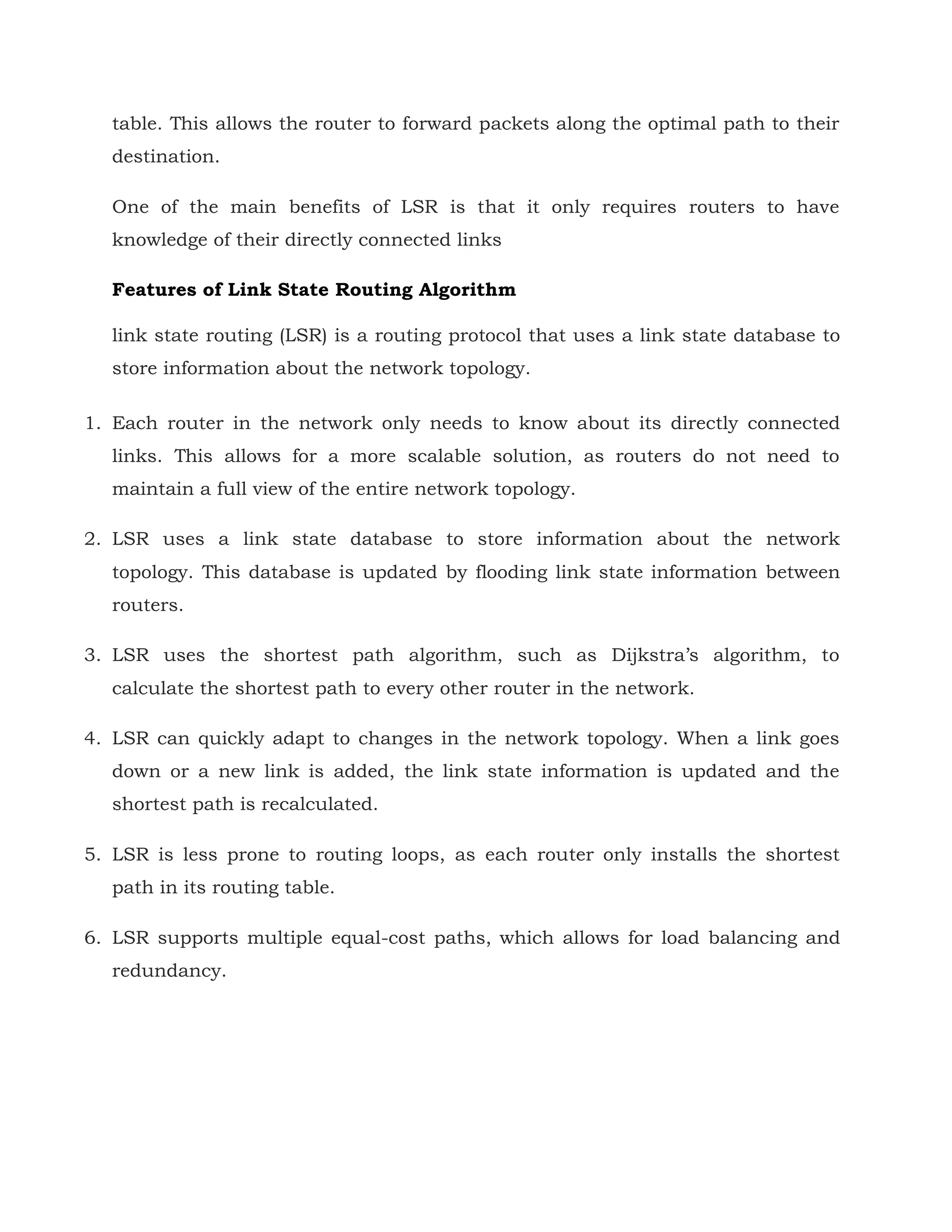 table. This allows the router to forward packets along the optimal path to their
destination.
One of the main benefits of LSR is that it only requires routers to have
knowledge of their directly connected links
Features of Link State Routing Algorithm
link state routing (LSR) is a routing protocol that uses a link state database to
store information about the network topology.
1. Each router in the network only needs to know about its directly connected
links. This allows for a more scalable solution, as routers do not need to
maintain a full view of the entire network topology.
2. LSR uses a link state database to store information about the network
topology. This database is updated by flooding link state information between
routers.
3. LSR uses the shortest path algorithm, such as Dijkstra’s algorithm, to
calculate the shortest path to every other router in the network.
4. LSR can quickly adapt to changes in the network topology. When a link goes
down or a new link is added, the link state information is updated and the
shortest path is recalculated.
5. LSR is less prone to routing loops, as each router only installs the shortest
path in its routing table.
6. LSR supports multiple equal-cost paths, which allows for load balancing and
redundancy.
 