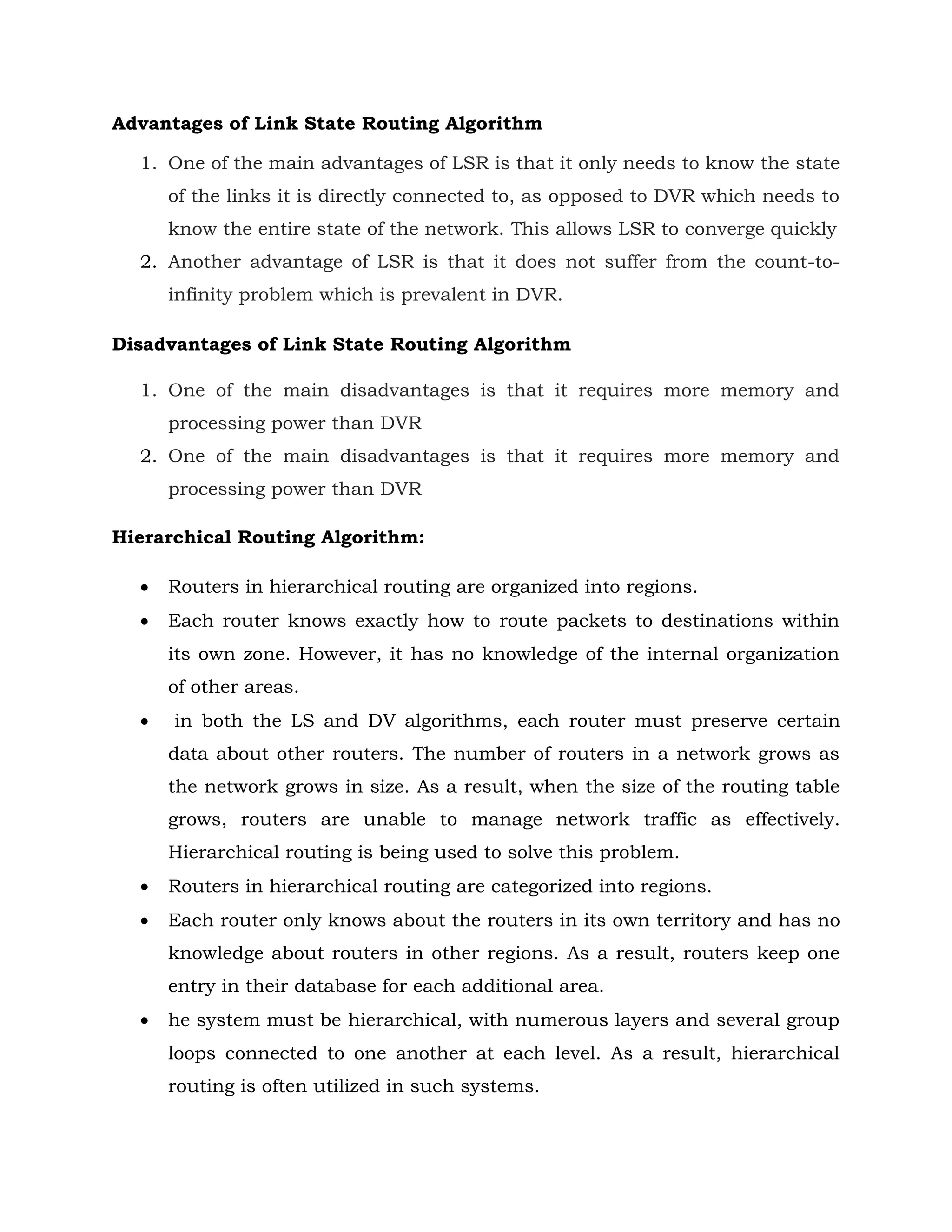 Advantages of Link State Routing Algorithm
1. One of the main advantages of LSR is that it only needs to know the state
of the links it is directly connected to, as opposed to DVR which needs to
know the entire state of the network. This allows LSR to converge quickly
2. Another advantage of LSR is that it does not suffer from the count-to-
infinity problem which is prevalent in DVR.
Disadvantages of Link State Routing Algorithm
1. One of the main disadvantages is that it requires more memory and
processing power than DVR
2. One of the main disadvantages is that it requires more memory and
processing power than DVR
Hierarchical Routing Algorithm:
 Routers in hierarchical routing are organized into regions.
 Each router knows exactly how to route packets to destinations within
its own zone. However, it has no knowledge of the internal organization
of other areas.
 in both the LS and DV algorithms, each router must preserve certain
data about other routers. The number of routers in a network grows as
the network grows in size. As a result, when the size of the routing table
grows, routers are unable to manage network traffic as effectively.
Hierarchical routing is being used to solve this problem.
 Routers in hierarchical routing are categorized into regions.
 Each router only knows about the routers in its own territory and has no
knowledge about routers in other regions. As a result, routers keep one
entry in their database for each additional area.
 he system must be hierarchical, with numerous layers and several group
loops connected to one another at each level. As a result, hierarchical
routing is often utilized in such systems.
 