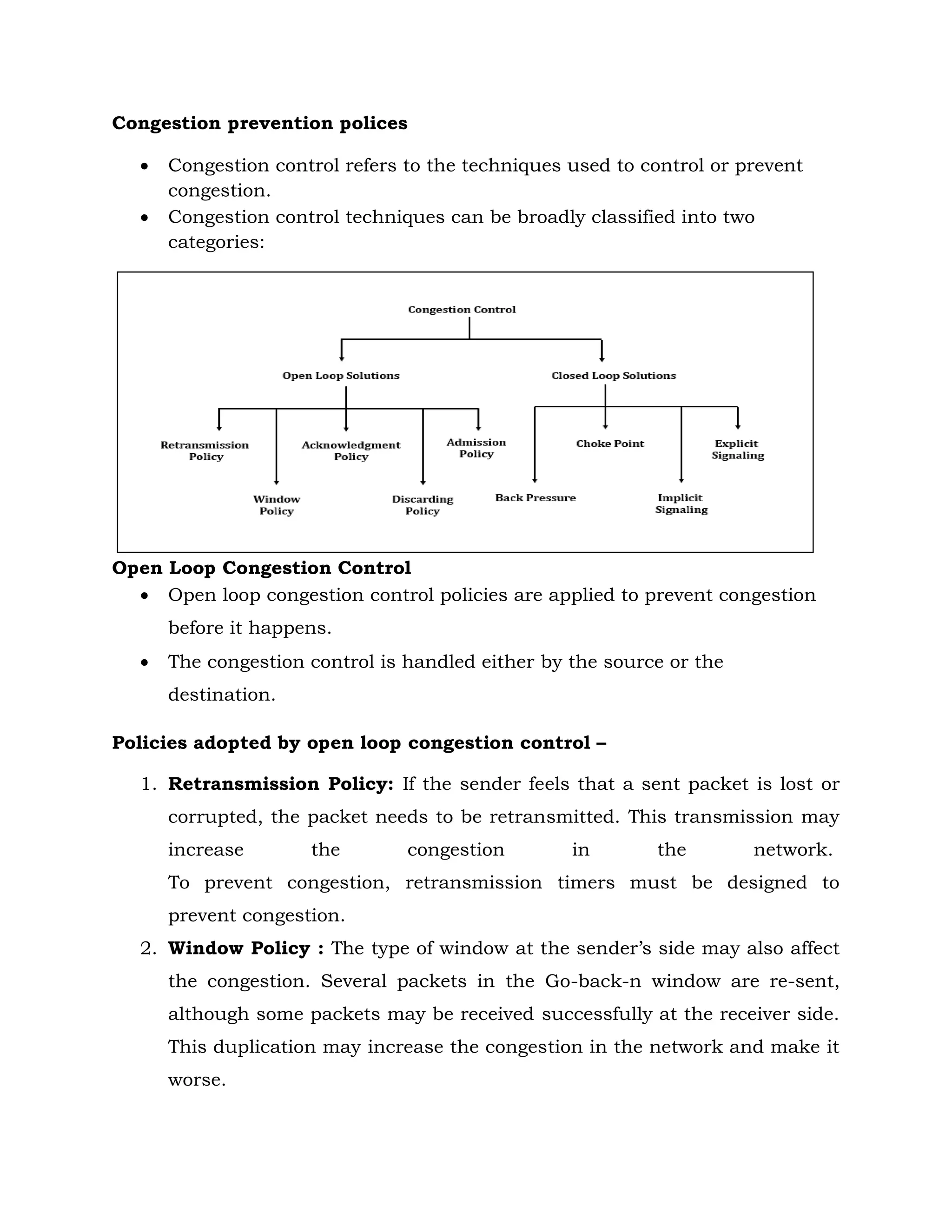 Congestion prevention polices
 Congestion control refers to the techniques used to control or prevent
congestion.
 Congestion control techniques can be broadly classified into two
categories:
Open Loop Congestion Control
 Open loop congestion control policies are applied to prevent congestion
before it happens.
 The congestion control is handled either by the source or the
destination.
Policies adopted by open loop congestion control –
1. Retransmission Policy: If the sender feels that a sent packet is lost or
corrupted, the packet needs to be retransmitted. This transmission may
increase the congestion in the network.
To prevent congestion, retransmission timers must be designed to
prevent congestion.
2. Window Policy : The type of window at the sender’s side may also affect
the congestion. Several packets in the Go-back-n window are re-sent,
although some packets may be received successfully at the receiver side.
This duplication may increase the congestion in the network and make it
worse.
 