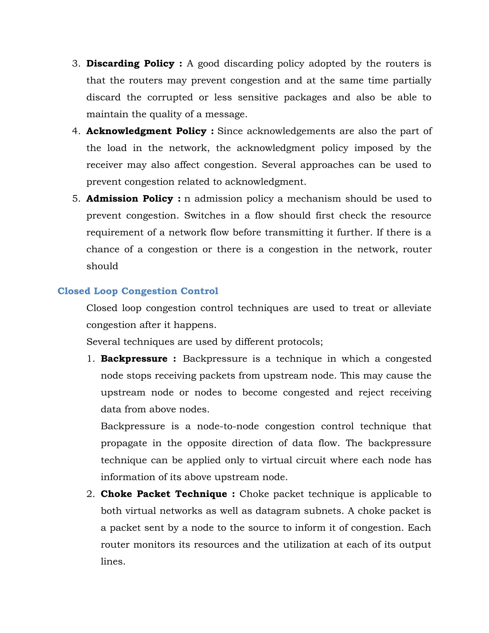3. Discarding Policy : A good discarding policy adopted by the routers is
that the routers may prevent congestion and at the same time partially
discard the corrupted or less sensitive packages and also be able to
maintain the quality of a message.
4. Acknowledgment Policy : Since acknowledgements are also the part of
the load in the network, the acknowledgment policy imposed by the
receiver may also affect congestion. Several approaches can be used to
prevent congestion related to acknowledgment.
5. Admission Policy : n admission policy a mechanism should be used to
prevent congestion. Switches in a flow should first check the resource
requirement of a network flow before transmitting it further. If there is a
chance of a congestion or there is a congestion in the network, router
should
Closed Loop Congestion Control
Closed loop congestion control techniques are used to treat or alleviate
congestion after it happens.
Several techniques are used by different protocols;
1. Backpressure : Backpressure is a technique in which a congested
node stops receiving packets from upstream node. This may cause the
upstream node or nodes to become congested and reject receiving
data from above nodes.
Backpressure is a node-to-node congestion control technique that
propagate in the opposite direction of data flow. The backpressure
technique can be applied only to virtual circuit where each node has
information of its above upstream node.
2. Choke Packet Technique : Choke packet technique is applicable to
both virtual networks as well as datagram subnets. A choke packet is
a packet sent by a node to the source to inform it of congestion. Each
router monitors its resources and the utilization at each of its output
lines.
 