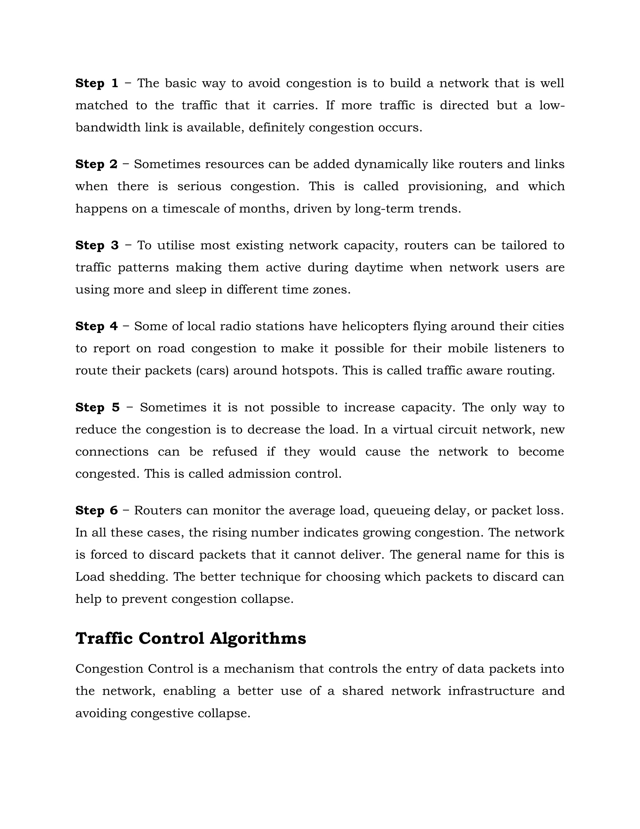 Step 1 − The basic way to avoid congestion is to build a network that is well
matched to the traffic that it carries. If more traffic is directed but a low-
bandwidth link is available, definitely congestion occurs.
Step 2 − Sometimes resources can be added dynamically like routers and links
when there is serious congestion. This is called provisioning, and which
happens on a timescale of months, driven by long-term trends.
Step 3 − To utilise most existing network capacity, routers can be tailored to
traffic patterns making them active during daytime when network users are
using more and sleep in different time zones.
Step 4 − Some of local radio stations have helicopters flying around their cities
to report on road congestion to make it possible for their mobile listeners to
route their packets (cars) around hotspots. This is called traffic aware routing.
Step 5 − Sometimes it is not possible to increase capacity. The only way to
reduce the congestion is to decrease the load. In a virtual circuit network, new
connections can be refused if they would cause the network to become
congested. This is called admission control.
Step 6 − Routers can monitor the average load, queueing delay, or packet loss.
In all these cases, the rising number indicates growing congestion. The network
is forced to discard packets that it cannot deliver. The general name for this is
Load shedding. The better technique for choosing which packets to discard can
help to prevent congestion collapse.
Traffic Control Algorithms
Congestion Control is a mechanism that controls the entry of data packets into
the network, enabling a better use of a shared network infrastructure and
avoiding congestive collapse.
 