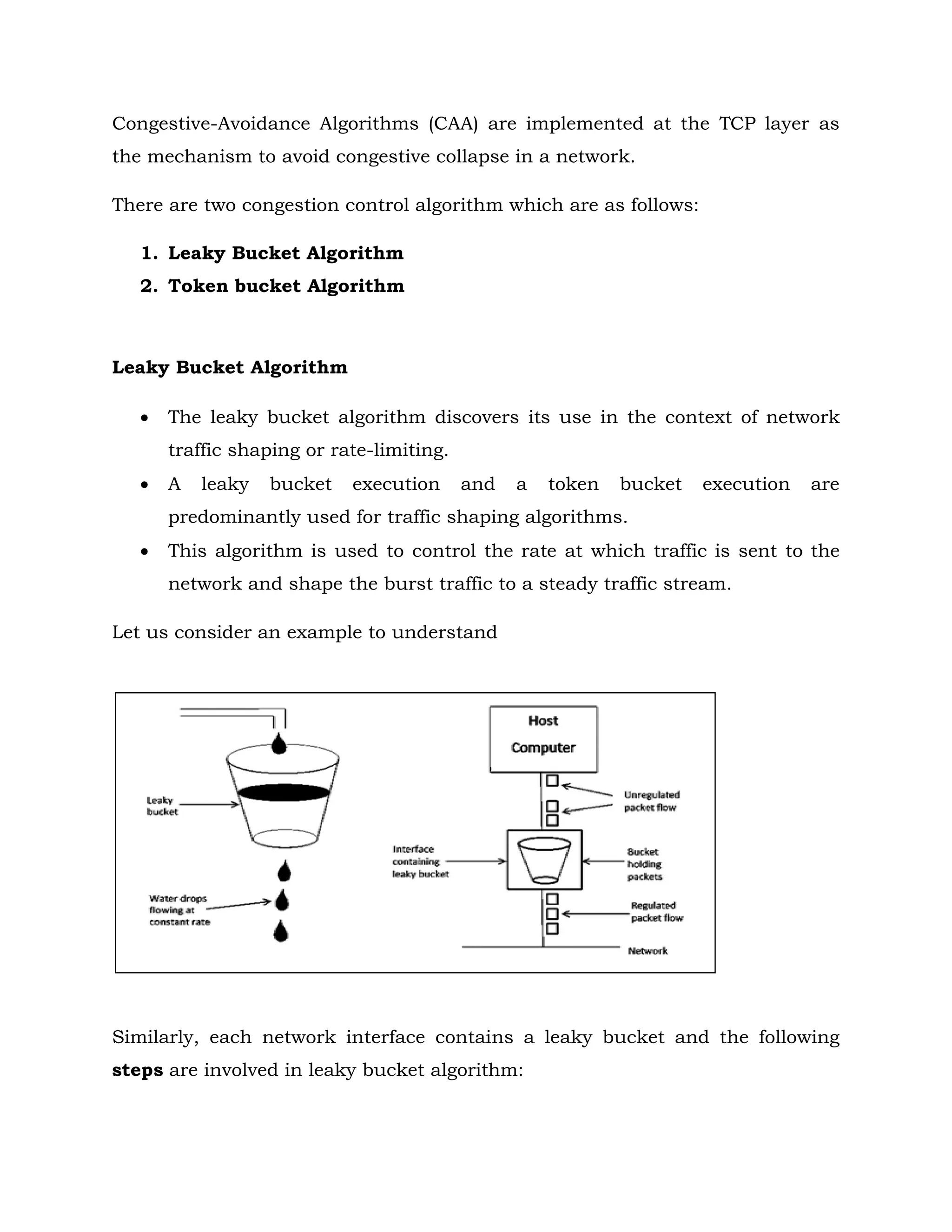 Congestive-Avoidance Algorithms (CAA) are implemented at the TCP layer as
the mechanism to avoid congestive collapse in a network.
There are two congestion control algorithm which are as follows:
1. Leaky Bucket Algorithm
2. Token bucket Algorithm
Leaky Bucket Algorithm
 The leaky bucket algorithm discovers its use in the context of network
traffic shaping or rate-limiting.
 A leaky bucket execution and a token bucket execution are
predominantly used for traffic shaping algorithms.
 This algorithm is used to control the rate at which traffic is sent to the
network and shape the burst traffic to a steady traffic stream.
Let us consider an example to understand
Similarly, each network interface contains a leaky bucket and the following
steps are involved in leaky bucket algorithm:
 