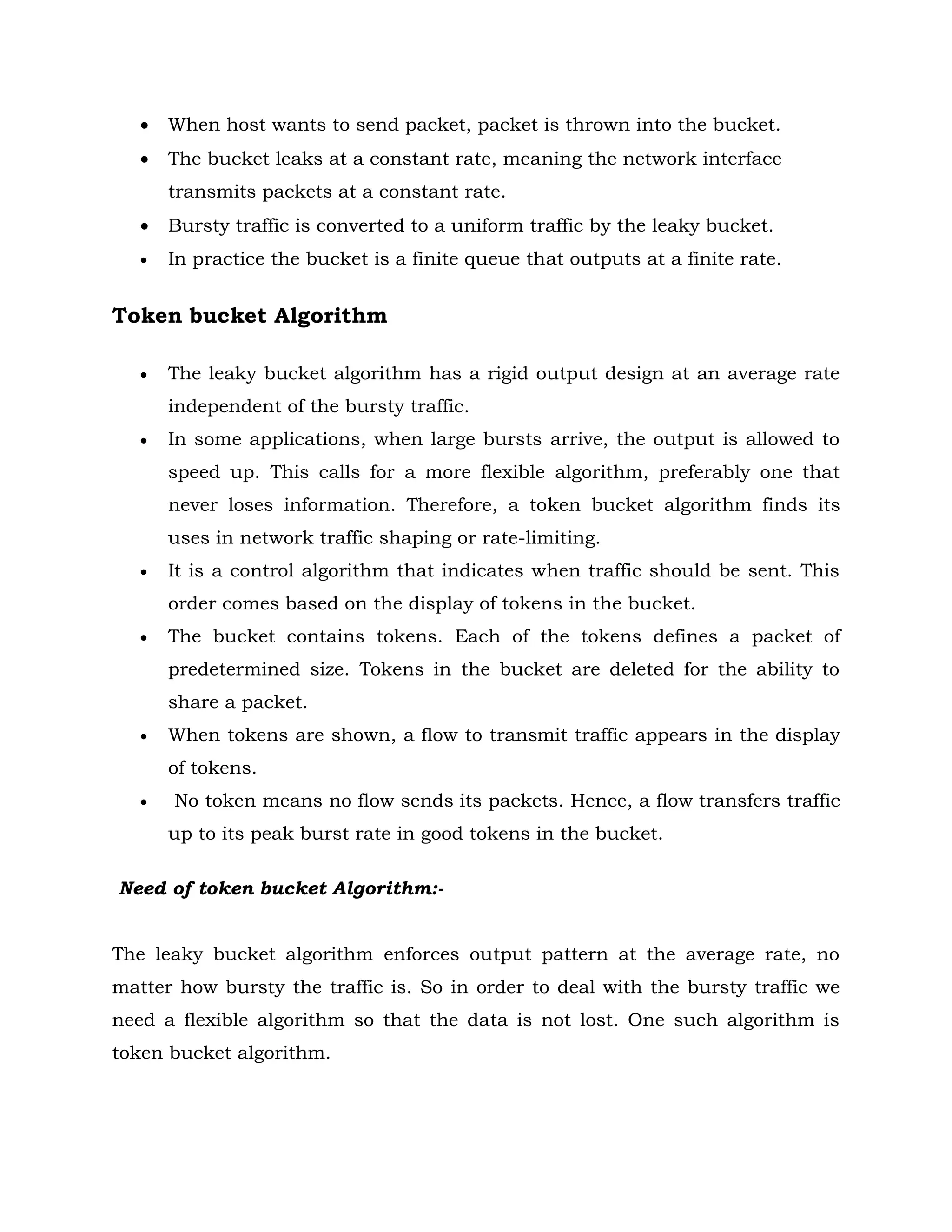 When host wants to send packet, packet is thrown into the bucket.
 The bucket leaks at a constant rate, meaning the network interface
transmits packets at a constant rate.
 Bursty traffic is converted to a uniform traffic by the leaky bucket.
 In practice the bucket is a finite queue that outputs at a finite rate.
Token bucket Algorithm
 The leaky bucket algorithm has a rigid output design at an average rate
independent of the bursty traffic.
 In some applications, when large bursts arrive, the output is allowed to
speed up. This calls for a more flexible algorithm, preferably one that
never loses information. Therefore, a token bucket algorithm finds its
uses in network traffic shaping or rate-limiting.
 It is a control algorithm that indicates when traffic should be sent. This
order comes based on the display of tokens in the bucket.
 The bucket contains tokens. Each of the tokens defines a packet of
predetermined size. Tokens in the bucket are deleted for the ability to
share a packet.
 When tokens are shown, a flow to transmit traffic appears in the display
of tokens.
 No token means no flow sends its packets. Hence, a flow transfers traffic
up to its peak burst rate in good tokens in the bucket.
Need of token bucket Algorithm:-
The leaky bucket algorithm enforces output pattern at the average rate, no
matter how bursty the traffic is. So in order to deal with the bursty traffic we
need a flexible algorithm so that the data is not lost. One such algorithm is
token bucket algorithm.
 