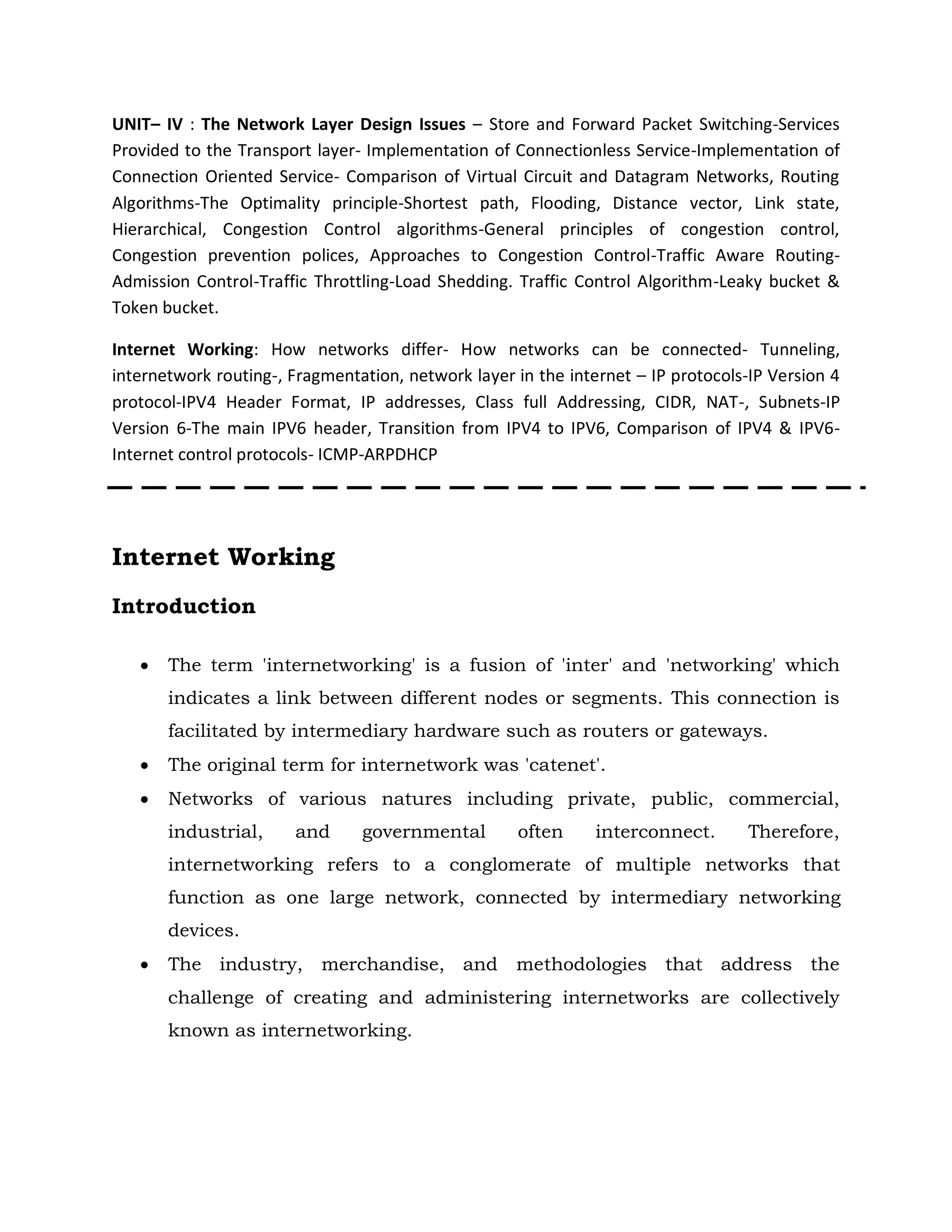 UNIT– IV : The Network Layer Design Issues – Store and Forward Packet Switching-Services
Provided to the Transport layer- Implementation of Connectionless Service-Implementation of
Connection Oriented Service- Comparison of Virtual Circuit and Datagram Networks, Routing
Algorithms-The Optimality principle-Shortest path, Flooding, Distance vector, Link state,
Hierarchical, Congestion Control algorithms-General principles of congestion control,
Congestion prevention polices, Approaches to Congestion Control-Traffic Aware Routing-
Admission Control-Traffic Throttling-Load Shedding. Traffic Control Algorithm-Leaky bucket &
Token bucket.
Internet Working: How networks differ- How networks can be connected- Tunneling,
internetwork routing-, Fragmentation, network layer in the internet – IP protocols-IP Version 4
protocol-IPV4 Header Format, IP addresses, Class full Addressing, CIDR, NAT-, Subnets-IP
Version 6-The main IPV6 header, Transition from IPV4 to IPV6, Comparison of IPV4 & IPV6-
Internet control protocols- ICMP-ARPDHCP
Internet Working
Introduction
 The term 'internetworking' is a fusion of 'inter' and 'networking' which
indicates a link between different nodes or segments. This connection is
facilitated by intermediary hardware such as routers or gateways.
 The original term for internetwork was 'catenet'.
 Networks of various natures including private, public, commercial,
industrial, and governmental often interconnect. Therefore,
internetworking refers to a conglomerate of multiple networks that
function as one large network, connected by intermediary networking
devices.
 The industry, merchandise, and methodologies that address the
challenge of creating and administering internetworks are collectively
known as internetworking.
 