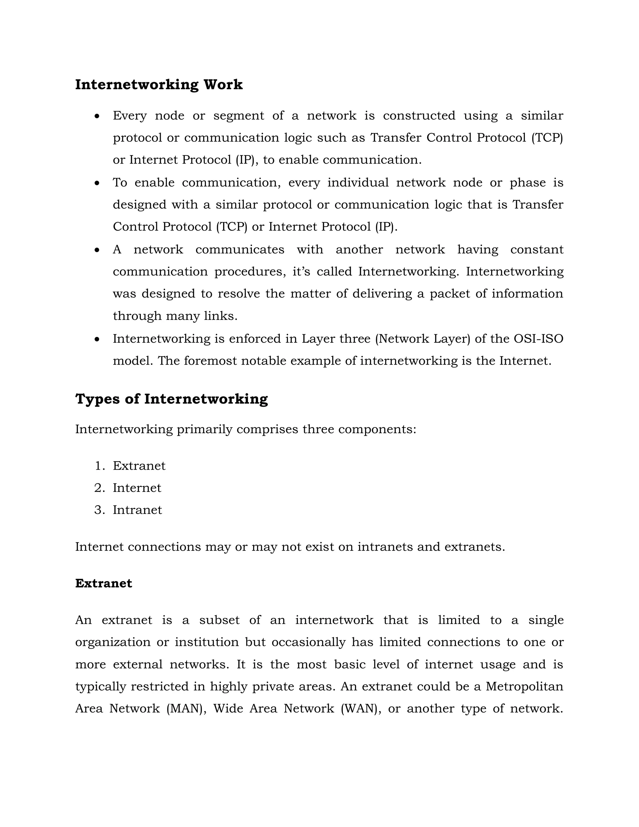 Internetworking Work
 Every node or segment of a network is constructed using a similar
protocol or communication logic such as Transfer Control Protocol (TCP)
or Internet Protocol (IP), to enable communication.
 To enable communication, every individual network node or phase is
designed with a similar protocol or communication logic that is Transfer
Control Protocol (TCP) or Internet Protocol (IP).
 A network communicates with another network having constant
communication procedures, it’s called Internetworking. Internetworking
was designed to resolve the matter of delivering a packet of information
through many links.
 Internetworking is enforced in Layer three (Network Layer) of the OSI-ISO
model. The foremost notable example of internetworking is the Internet.
Types of Internetworking
Internetworking primarily comprises three components:
1. Extranet
2. Internet
3. Intranet
Internet connections may or may not exist on intranets and extranets.
Extranet
An extranet is a subset of an internetwork that is limited to a single
organization or institution but occasionally has limited connections to one or
more external networks. It is the most basic level of internet usage and is
typically restricted in highly private areas. An extranet could be a Metropolitan
Area Network (MAN), Wide Area Network (WAN), or another type of network.
 