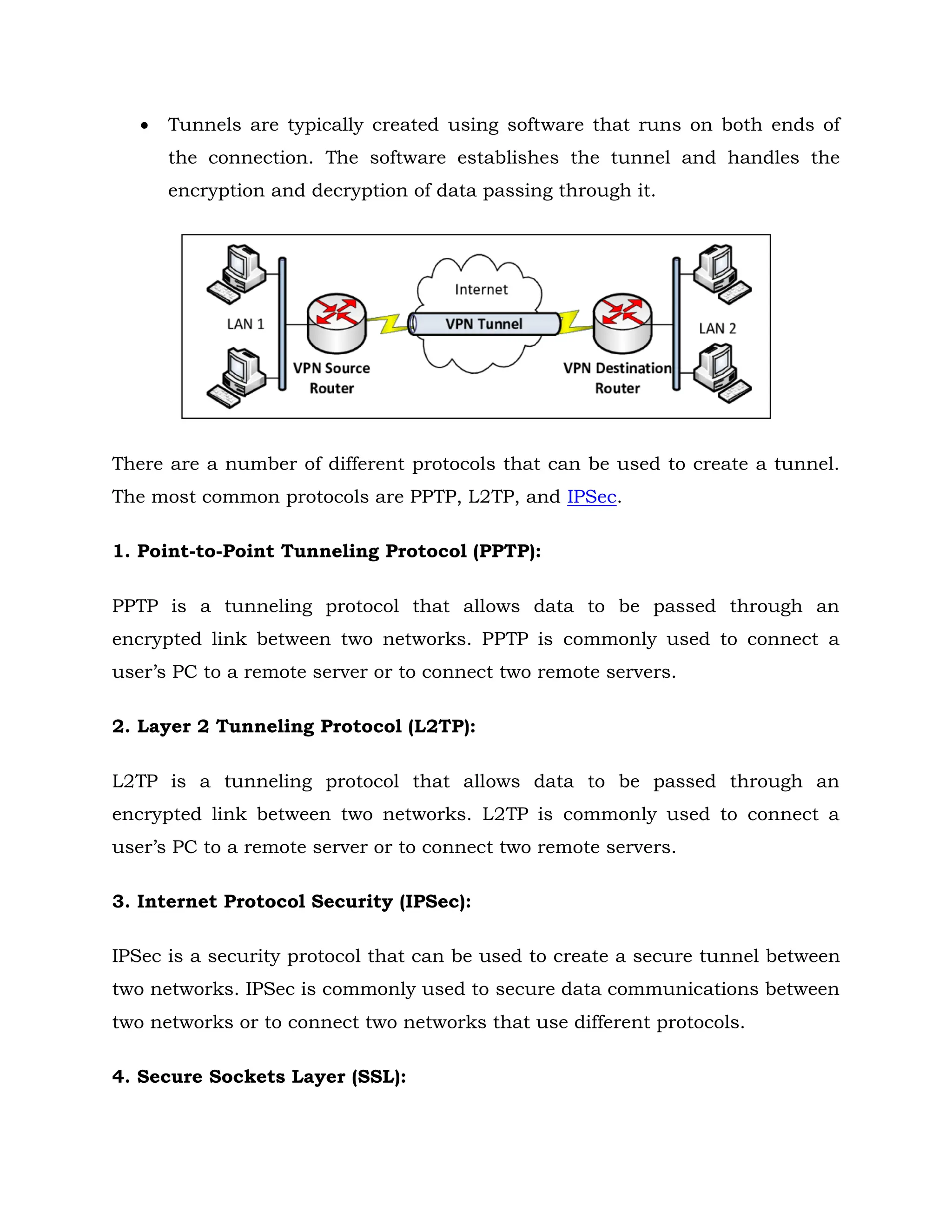  Tunnels are typically created using software that runs on both ends of
the connection. The software establishes the tunnel and handles the
encryption and decryption of data passing through it.
There are a number of different protocols that can be used to create a tunnel.
The most common protocols are PPTP, L2TP, and IPSec.
1. Point-to-Point Tunneling Protocol (PPTP):
PPTP is a tunneling protocol that allows data to be passed through an
encrypted link between two networks. PPTP is commonly used to connect a
user’s PC to a remote server or to connect two remote servers.
2. Layer 2 Tunneling Protocol (L2TP):
L2TP is a tunneling protocol that allows data to be passed through an
encrypted link between two networks. L2TP is commonly used to connect a
user’s PC to a remote server or to connect two remote servers.
3. Internet Protocol Security (IPSec):
IPSec is a security protocol that can be used to create a secure tunnel between
two networks. IPSec is commonly used to secure data communications between
two networks or to connect two networks that use different protocols.
4. Secure Sockets Layer (SSL):
 