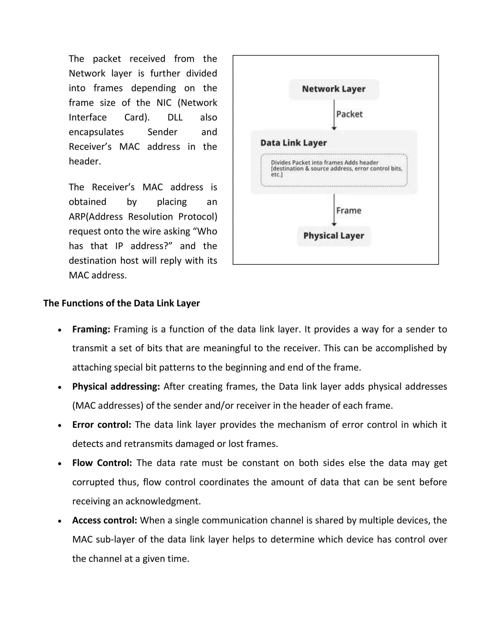 The Functions of the Data Link Layer
 Framing: Framing is a function of the data link layer. It provides a way for a sender to
transmit a set of bits that are meaningful to the receiver. This can be accomplished by
attaching special bit patterns to the beginning and end of the frame.
 Physical addressing: After creating frames, the Data link layer adds physical addresses
(MAC addresses) of the sender and/or receiver in the header of each frame.
 Error control: The data link layer provides the mechanism of error control in which it
detects and retransmits damaged or lost frames.
 Flow Control: The data rate must be constant on both sides else the data may get
corrupted thus, flow control coordinates the amount of data that can be sent before
receiving an acknowledgment.
 Access control: When a single communication channel is shared by multiple devices, the
MAC sub-layer of the data link layer helps to determine which device has control over
the channel at a given time.
The packet received from the
Network layer is further divided
into frames depending on the
frame size of the NIC (Network
Interface Card). DLL also
encapsulates Sender and
Receiver’s MAC address in the
header.
The Receiver’s MAC address is
obtained by placing an
ARP(Address Resolution Protocol)
request onto the wire asking “Who
has that IP address?” and the
destination host will reply with its
MAC address.
 