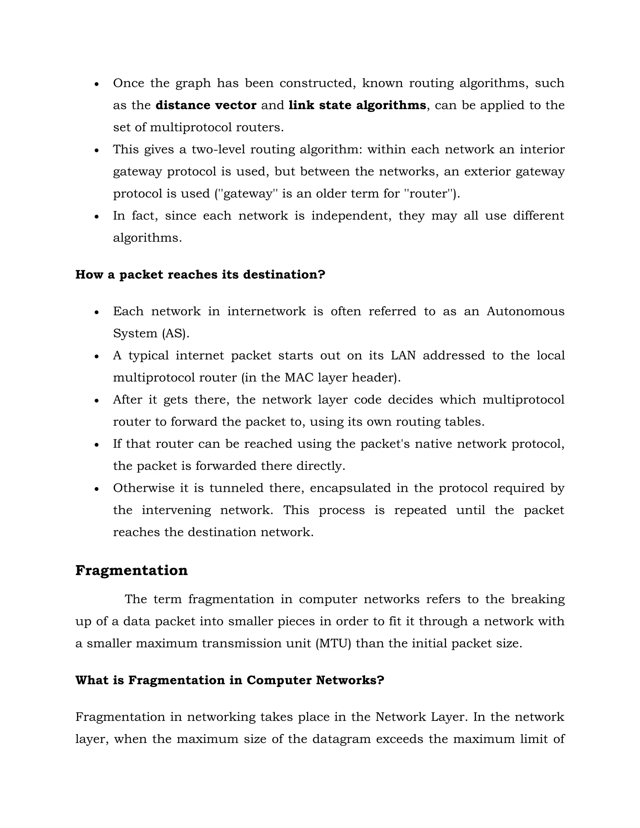  Once the graph has been constructed, known routing algorithms, such
as the distance vector and link state algorithms, can be applied to the
set of multiprotocol routers.
 This gives a two-level routing algorithm: within each network an interior
gateway protocol is used, but between the networks, an exterior gateway
protocol is used (''gateway'' is an older term for ''router'').
 In fact, since each network is independent, they may all use different
algorithms.
How a packet reaches its destination?
 Each network in internetwork is often referred to as an Autonomous
System (AS).
 A typical internet packet starts out on its LAN addressed to the local
multiprotocol router (in the MAC layer header).
 After it gets there, the network layer code decides which multiprotocol
router to forward the packet to, using its own routing tables.
 If that router can be reached using the packet's native network protocol,
the packet is forwarded there directly.
 Otherwise it is tunneled there, encapsulated in the protocol required by
the intervening network. This process is repeated until the packet
reaches the destination network.
Fragmentation
The term fragmentation in computer networks refers to the breaking
up of a data packet into smaller pieces in order to fit it through a network with
a smaller maximum transmission unit (MTU) than the initial packet size.
What is Fragmentation in Computer Networks?
Fragmentation in networking takes place in the Network Layer. In the network
layer, when the maximum size of the datagram exceeds the maximum limit of
 
