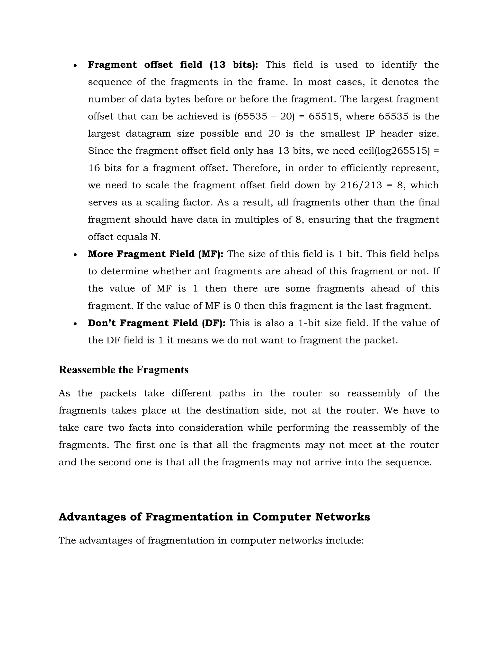  Fragment offset field (13 bits): This field is used to identify the
sequence of the fragments in the frame. In most cases, it denotes the
number of data bytes before or before the fragment. The largest fragment
offset that can be achieved is (65535 – 20) = 65515, where 65535 is the
largest datagram size possible and 20 is the smallest IP header size.
Since the fragment offset field only has 13 bits, we need ceil(log265515) =
16 bits for a fragment offset. Therefore, in order to efficiently represent,
we need to scale the fragment offset field down by 216/213 = 8, which
serves as a scaling factor. As a result, all fragments other than the final
fragment should have data in multiples of 8, ensuring that the fragment
offset equals N.
 More Fragment Field (MF): The size of this field is 1 bit. This field helps
to determine whether ant fragments are ahead of this fragment or not. If
the value of MF is 1 then there are some fragments ahead of this
fragment. If the value of MF is 0 then this fragment is the last fragment.
 Don’t Fragment Field (DF): This is also a 1-bit size field. If the value of
the DF field is 1 it means we do not want to fragment the packet.
Reassemble the Fragments
As the packets take different paths in the router so reassembly of the
fragments takes place at the destination side, not at the router. We have to
take care two facts into consideration while performing the reassembly of the
fragments. The first one is that all the fragments may not meet at the router
and the second one is that all the fragments may not arrive into the sequence.
Advantages of Fragmentation in Computer Networks
The advantages of fragmentation in computer networks include:
 