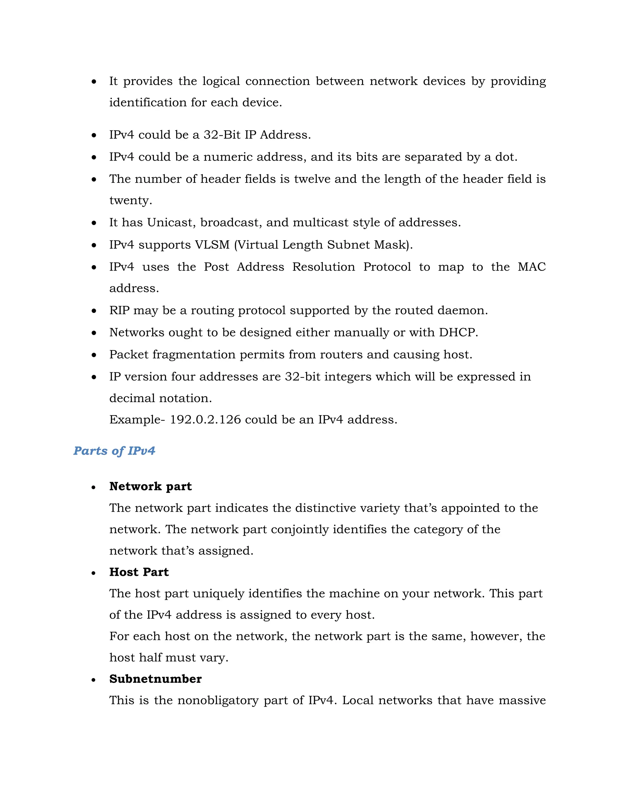  It provides the logical connection between network devices by providing
identification for each device.
 IPv4 could be a 32-Bit IP Address.
 IPv4 could be a numeric address, and its bits are separated by a dot.
 The number of header fields is twelve and the length of the header field is
twenty.
 It has Unicast, broadcast, and multicast style of addresses.
 IPv4 supports VLSM (Virtual Length Subnet Mask).
 IPv4 uses the Post Address Resolution Protocol to map to the MAC
address.
 RIP may be a routing protocol supported by the routed daemon.
 Networks ought to be designed either manually or with DHCP.
 Packet fragmentation permits from routers and causing host.
 IP version four addresses are 32-bit integers which will be expressed in
decimal notation.
Example- 192.0.2.126 could be an IPv4 address.
Parts of IPv4
 Network part
The network part indicates the distinctive variety that’s appointed to the
network. The network part conjointly identifies the category of the
network that’s assigned.
 Host Part
The host part uniquely identifies the machine on your network. This part
of the IPv4 address is assigned to every host.
For each host on the network, the network part is the same, however, the
host half must vary.
 Subnetnumber
This is the nonobligatory part of IPv4. Local networks that have massive
 