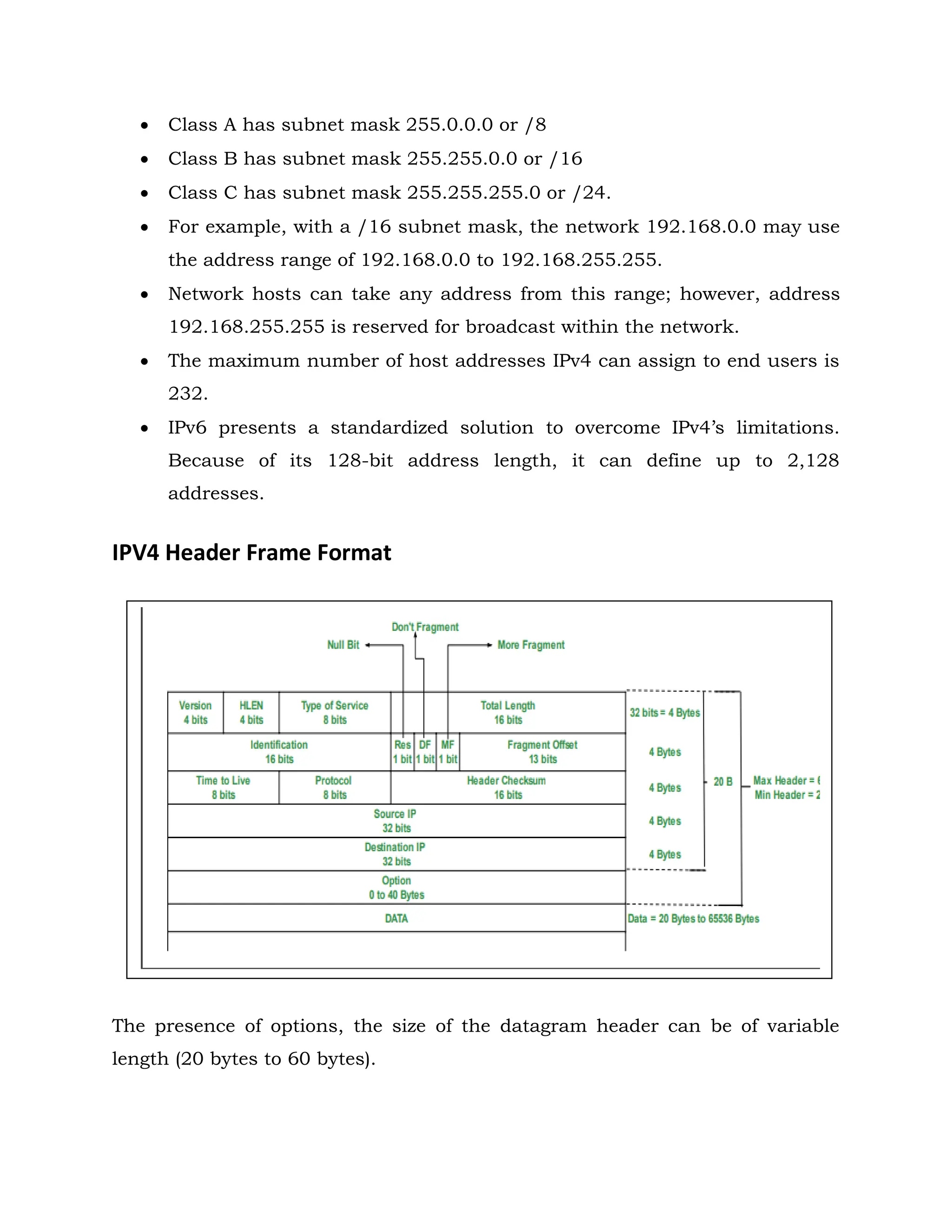  Class A has subnet mask 255.0.0.0 or /8
 Class B has subnet mask 255.255.0.0 or /16
 Class C has subnet mask 255.255.255.0 or /24.
 For example, with a /16 subnet mask, the network 192.168.0.0 may use
the address range of 192.168.0.0 to 192.168.255.255.
 Network hosts can take any address from this range; however, address
192.168.255.255 is reserved for broadcast within the network.
 The maximum number of host addresses IPv4 can assign to end users is
232.
 IPv6 presents a standardized solution to overcome IPv4’s limitations.
Because of its 128-bit address length, it can define up to 2,128
addresses.
IPV4 Header Frame Format
The presence of options, the size of the datagram header can be of variable
length (20 bytes to 60 bytes).
 