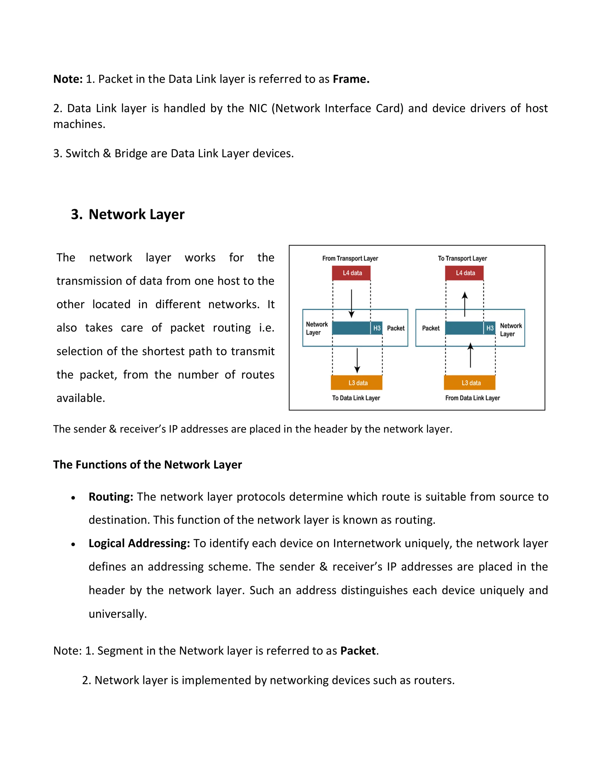 Note: 1. Packet in the Data Link layer is referred to as Frame.
2. Data Link layer is handled by the NIC (Network Interface Card) and device drivers of host
machines.
3. Switch & Bridge are Data Link Layer devices.
3. Network Layer
The sender & receiver’s IP addresses are placed in the header by the network layer.
The Functions of the Network Layer
 Routing: The network layer protocols determine which route is suitable from source to
destination. This function of the network layer is known as routing.
 Logical Addressing: To identify each device on Internetwork uniquely, the network layer
defines an addressing scheme. The sender & receiver’s IP addresses are placed in the
header by the network layer. Such an address distinguishes each device uniquely and
universally.
Note: 1. Segment in the Network layer is referred to as Packet.
2. Network layer is implemented by networking devices such as routers.
The network layer works for the
transmission of data from one host to the
other located in different networks. It
also takes care of packet routing i.e.
selection of the shortest path to transmit
the packet, from the number of routes
available.
 
