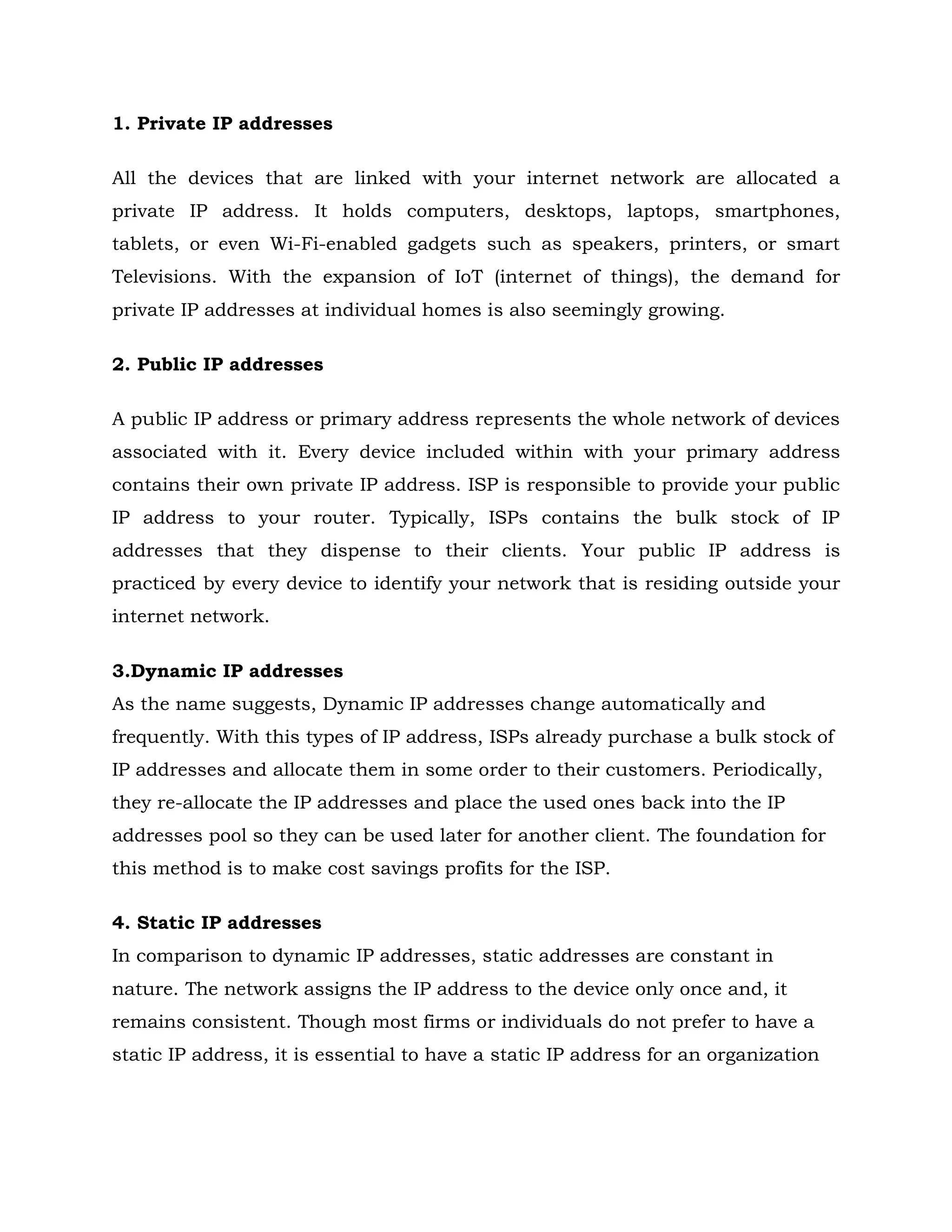 1. Private IP addresses
All the devices that are linked with your internet network are allocated a
private IP address. It holds computers, desktops, laptops, smartphones,
tablets, or even Wi-Fi-enabled gadgets such as speakers, printers, or smart
Televisions. With the expansion of IoT (internet of things), the demand for
private IP addresses at individual homes is also seemingly growing.
2. Public IP addresses
A public IP address or primary address represents the whole network of devices
associated with it. Every device included within with your primary address
contains their own private IP address. ISP is responsible to provide your public
IP address to your router. Typically, ISPs contains the bulk stock of IP
addresses that they dispense to their clients. Your public IP address is
practiced by every device to identify your network that is residing outside your
internet network.
3.Dynamic IP addresses
As the name suggests, Dynamic IP addresses change automatically and
frequently. With this types of IP address, ISPs already purchase a bulk stock of
IP addresses and allocate them in some order to their customers. Periodically,
they re-allocate the IP addresses and place the used ones back into the IP
addresses pool so they can be used later for another client. The foundation for
this method is to make cost savings profits for the ISP.
4. Static IP addresses
In comparison to dynamic IP addresses, static addresses are constant in
nature. The network assigns the IP address to the device only once and, it
remains consistent. Though most firms or individuals do not prefer to have a
static IP address, it is essential to have a static IP address for an organization
 