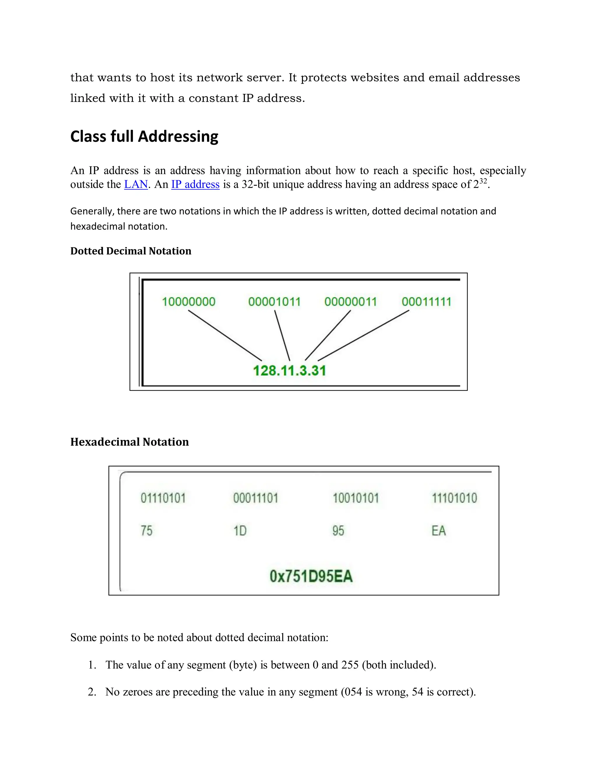 that wants to host its network server. It protects websites and email addresses
linked with it with a constant IP address.
Class full Addressing
An IP address is an address having information about how to reach a specific host, especially
outside the LAN. An IP address is a 32-bit unique address having an address space of 232
.
Generally, there are two notations in which the IP address is written, dotted decimal notation and
hexadecimal notation.
Dotted Decimal Notation
Hexadecimal Notation
Some points to be noted about dotted decimal notation:
1. The value of any segment (byte) is between 0 and 255 (both included).
2. No zeroes are preceding the value in any segment (054 is wrong, 54 is correct).
 
