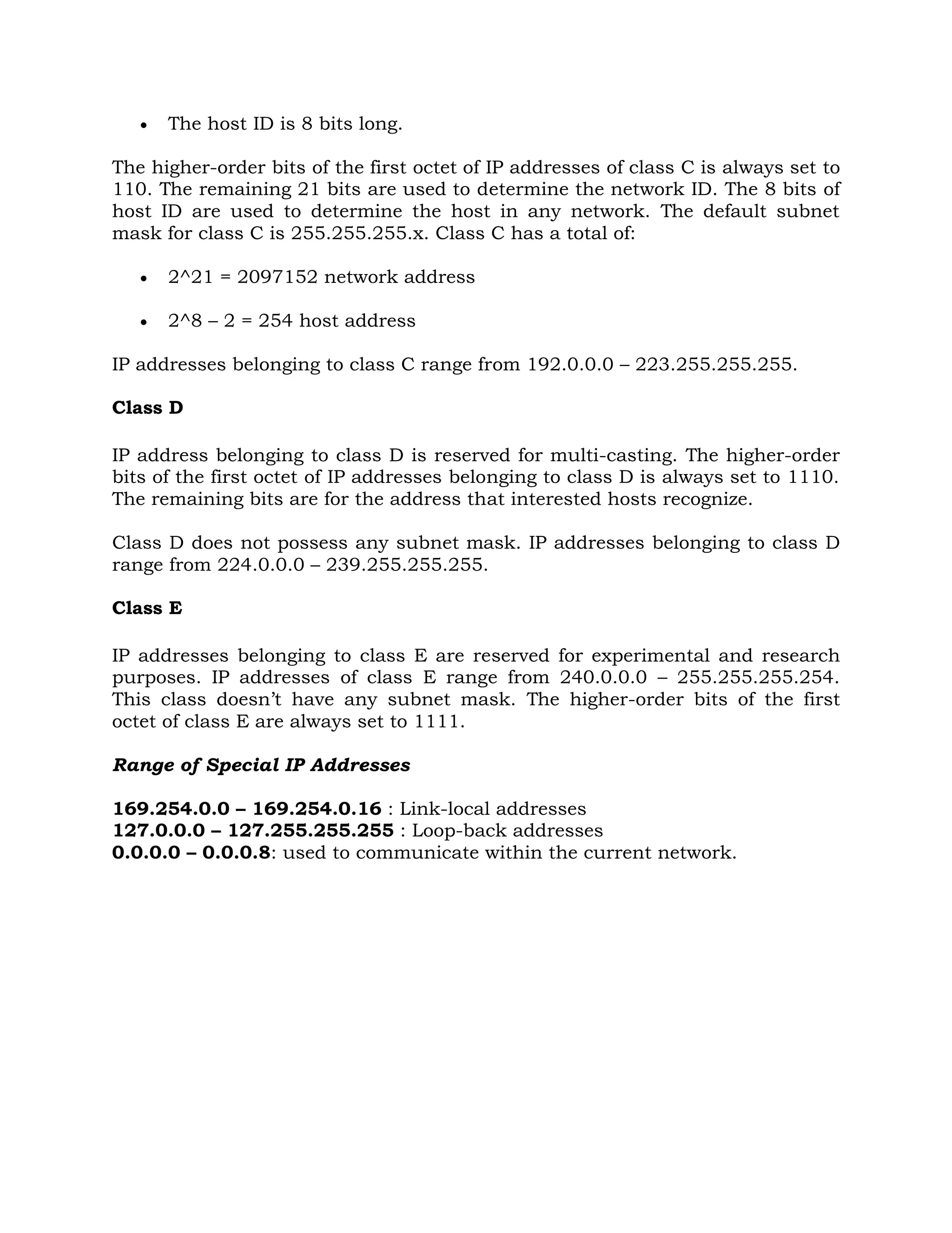  The host ID is 8 bits long.
The higher-order bits of the first octet of IP addresses of class C is always set to
110. The remaining 21 bits are used to determine the network ID. The 8 bits of
host ID are used to determine the host in any network. The default subnet
mask for class C is 255.255.255.x. Class C has a total of:
 2^21 = 2097152 network address
 2^8 – 2 = 254 host address
IP addresses belonging to class C range from 192.0.0.0 – 223.255.255.255.
Class D
IP address belonging to class D is reserved for multi-casting. The higher-order
bits of the first octet of IP addresses belonging to class D is always set to 1110.
The remaining bits are for the address that interested hosts recognize.
Class D does not possess any subnet mask. IP addresses belonging to class D
range from 224.0.0.0 – 239.255.255.255.
Class E
IP addresses belonging to class E are reserved for experimental and research
purposes. IP addresses of class E range from 240.0.0.0 – 255.255.255.254.
This class doesn’t have any subnet mask. The higher-order bits of the first
octet of class E are always set to 1111.
Range of Special IP Addresses
169.254.0.0 – 169.254.0.16 : Link-local addresses
127.0.0.0 – 127.255.255.255 : Loop-back addresses
0.0.0.0 – 0.0.0.8: used to communicate within the current network.
 