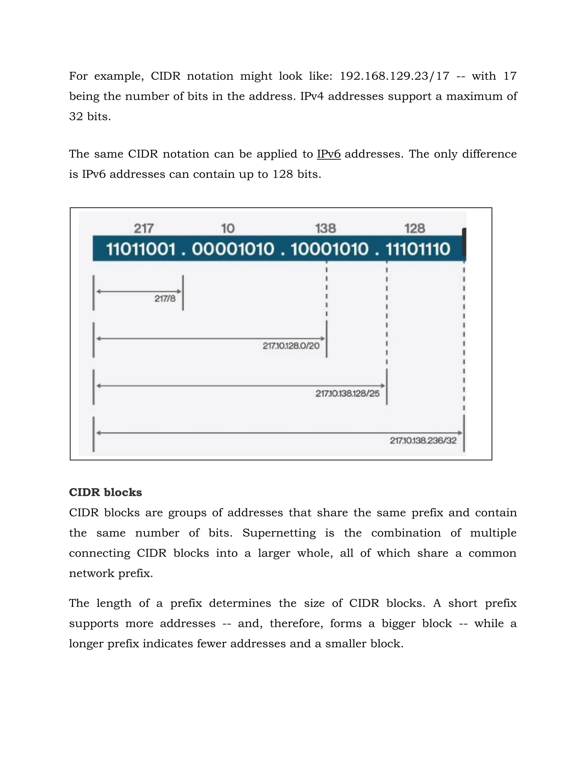 For example, CIDR notation might look like: 192.168.129.23/17 -- with 17
being the number of bits in the address. IPv4 addresses support a maximum of
32 bits.
The same CIDR notation can be applied to IPv6 addresses. The only difference
is IPv6 addresses can contain up to 128 bits.
CIDR blocks
CIDR blocks are groups of addresses that share the same prefix and contain
the same number of bits. Supernetting is the combination of multiple
connecting CIDR blocks into a larger whole, all of which share a common
network prefix.
The length of a prefix determines the size of CIDR blocks. A short prefix
supports more addresses -- and, therefore, forms a bigger block -- while a
longer prefix indicates fewer addresses and a smaller block.
 