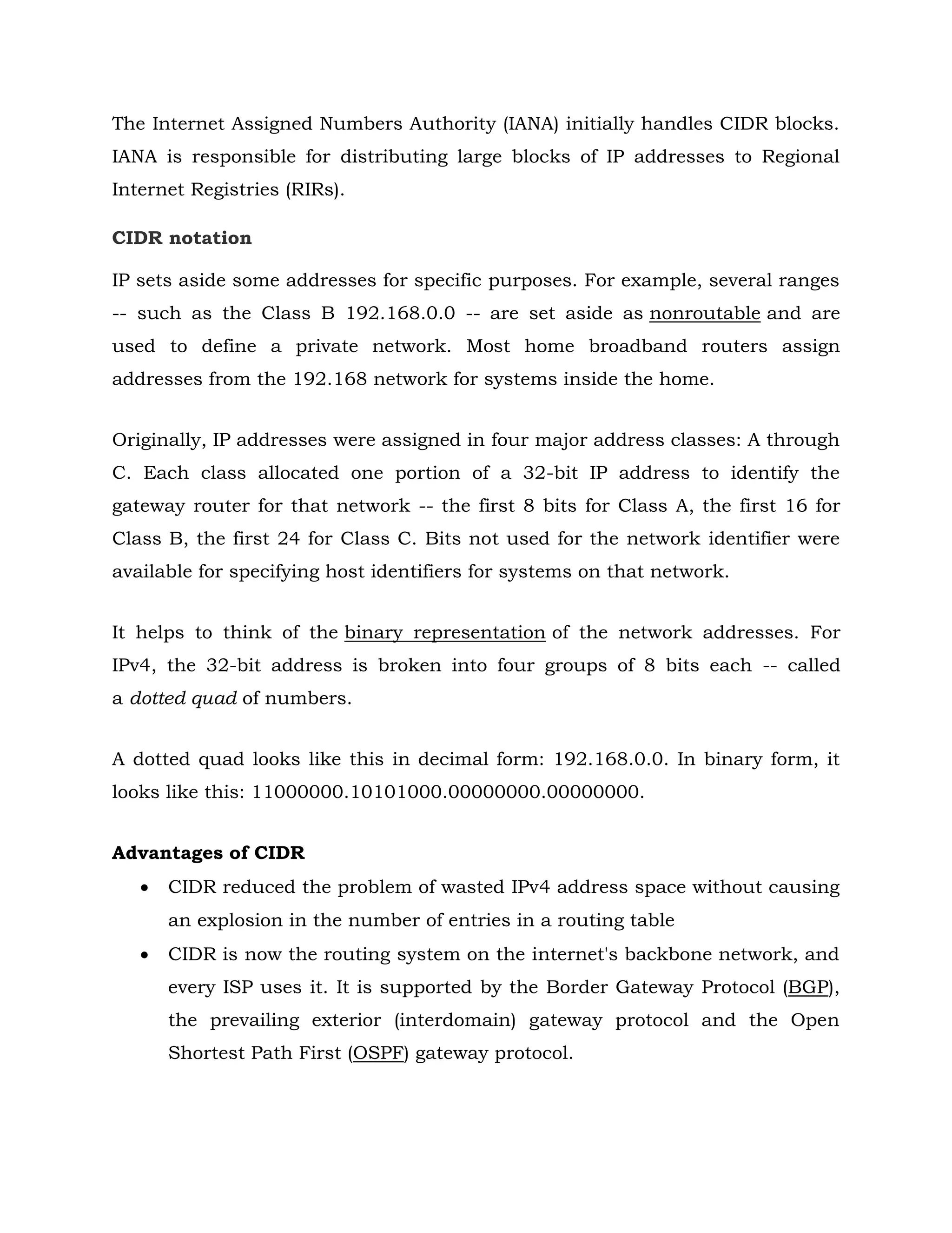 The Internet Assigned Numbers Authority (IANA) initially handles CIDR blocks.
IANA is responsible for distributing large blocks of IP addresses to Regional
Internet Registries (RIRs).
CIDR notation
IP sets aside some addresses for specific purposes. For example, several ranges
-- such as the Class B 192.168.0.0 -- are set aside as nonroutable and are
used to define a private network. Most home broadband routers assign
addresses from the 192.168 network for systems inside the home.
Originally, IP addresses were assigned in four major address classes: A through
C. Each class allocated one portion of a 32-bit IP address to identify the
gateway router for that network -- the first 8 bits for Class A, the first 16 for
Class B, the first 24 for Class C. Bits not used for the network identifier were
available for specifying host identifiers for systems on that network.
It helps to think of the binary representation of the network addresses. For
IPv4, the 32-bit address is broken into four groups of 8 bits each -- called
a dotted quad of numbers.
A dotted quad looks like this in decimal form: 192.168.0.0. In binary form, it
looks like this: 11000000.10101000.00000000.00000000.
Advantages of CIDR
 CIDR reduced the problem of wasted IPv4 address space without causing
an explosion in the number of entries in a routing table
 CIDR is now the routing system on the internet's backbone network, and
every ISP uses it. It is supported by the Border Gateway Protocol (BGP),
the prevailing exterior (interdomain) gateway protocol and the Open
Shortest Path First (OSPF) gateway protocol.
 