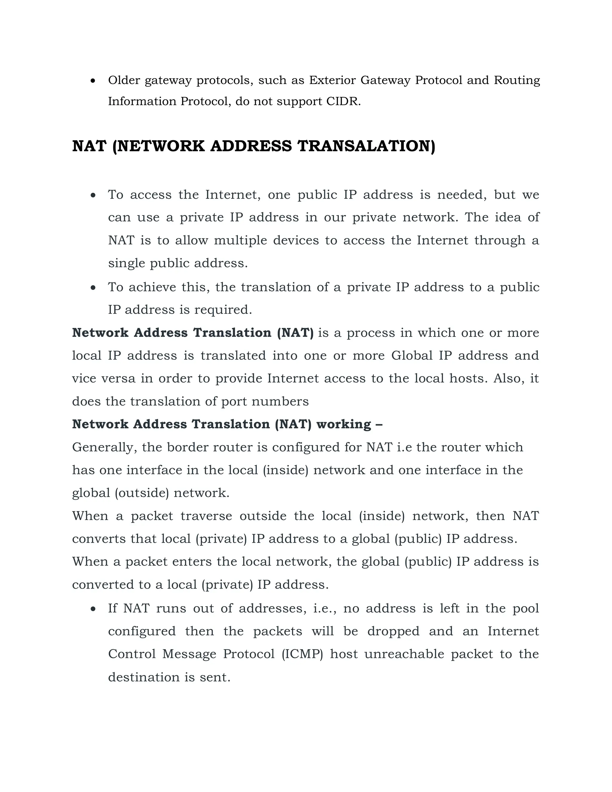  Older gateway protocols, such as Exterior Gateway Protocol and Routing
Information Protocol, do not support CIDR.
NAT (NETWORK ADDRESS TRANSALATION)
 To access the Internet, one public IP address is needed, but we
can use a private IP address in our private network. The idea of
NAT is to allow multiple devices to access the Internet through a
single public address.
 To achieve this, the translation of a private IP address to a public
IP address is required.
Network Address Translation (NAT) is a process in which one or more
local IP address is translated into one or more Global IP address and
vice versa in order to provide Internet access to the local hosts. Also, it
does the translation of port numbers
Network Address Translation (NAT) working –
Generally, the border router is configured for NAT i.e the router which
has one interface in the local (inside) network and one interface in the
global (outside) network.
When a packet traverse outside the local (inside) network, then NAT
converts that local (private) IP address to a global (public) IP address.
When a packet enters the local network, the global (public) IP address is
converted to a local (private) IP address.
 If NAT runs out of addresses, i.e., no address is left in the pool
configured then the packets will be dropped and an Internet
Control Message Protocol (ICMP) host unreachable packet to the
destination is sent.
 