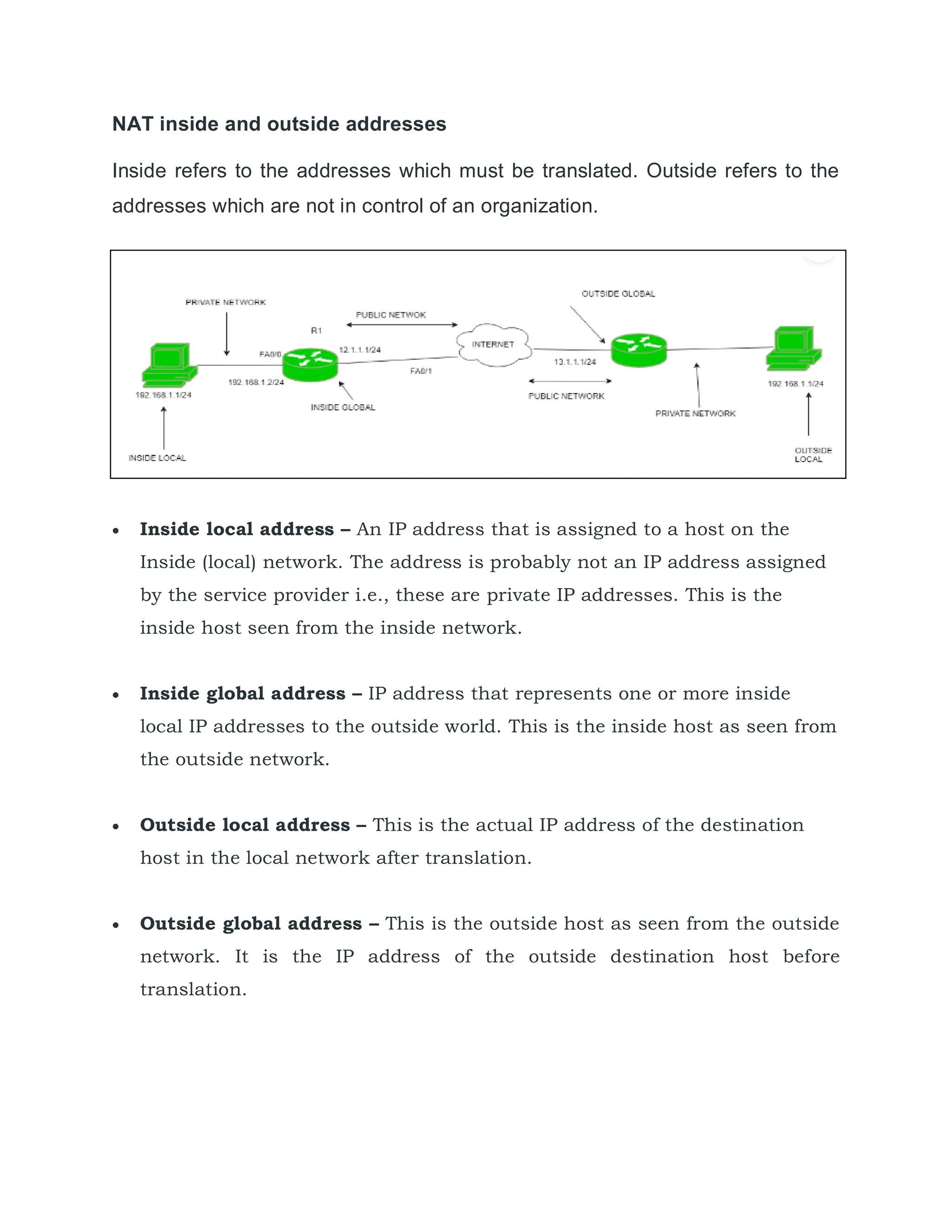 NAT inside and outside addresses
Inside refers to the addresses which must be translated. Outside refers to the
addresses which are not in control of an organization.
 Inside local address – An IP address that is assigned to a host on the
Inside (local) network. The address is probably not an IP address assigned
by the service provider i.e., these are private IP addresses. This is the
inside host seen from the inside network.
 Inside global address – IP address that represents one or more inside
local IP addresses to the outside world. This is the inside host as seen from
the outside network.
 Outside local address – This is the actual IP address of the destination
host in the local network after translation.
 Outside global address – This is the outside host as seen from the outside
network. It is the IP address of the outside destination host before
translation.
 