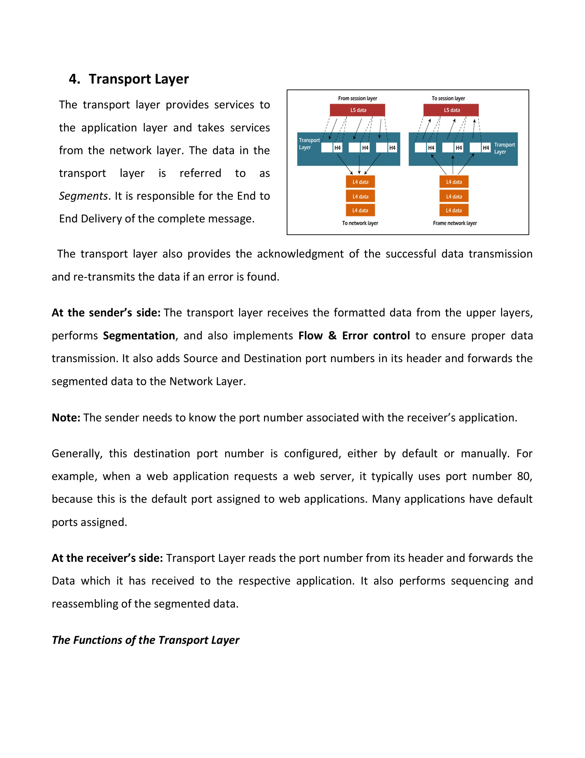 4. Transport Layer
The transport layer also provides the acknowledgment of the successful data transmission
and re-transmits the data if an error is found.
At the sender’s side: The transport layer receives the formatted data from the upper layers,
performs Segmentation, and also implements Flow & Error control to ensure proper data
transmission. It also adds Source and Destination port numbers in its header and forwards the
segmented data to the Network Layer.
Note: The sender needs to know the port number associated with the receiver’s application.
Generally, this destination port number is configured, either by default or manually. For
example, when a web application requests a web server, it typically uses port number 80,
because this is the default port assigned to web applications. Many applications have default
ports assigned.
At the receiver’s side: Transport Layer reads the port number from its header and forwards the
Data which it has received to the respective application. It also performs sequencing and
reassembling of the segmented data.
The Functions of the Transport Layer
The transport layer provides services to
the application layer and takes services
from the network layer. The data in the
transport layer is referred to as
Segments. It is responsible for the End to
End Delivery of the complete message.
 