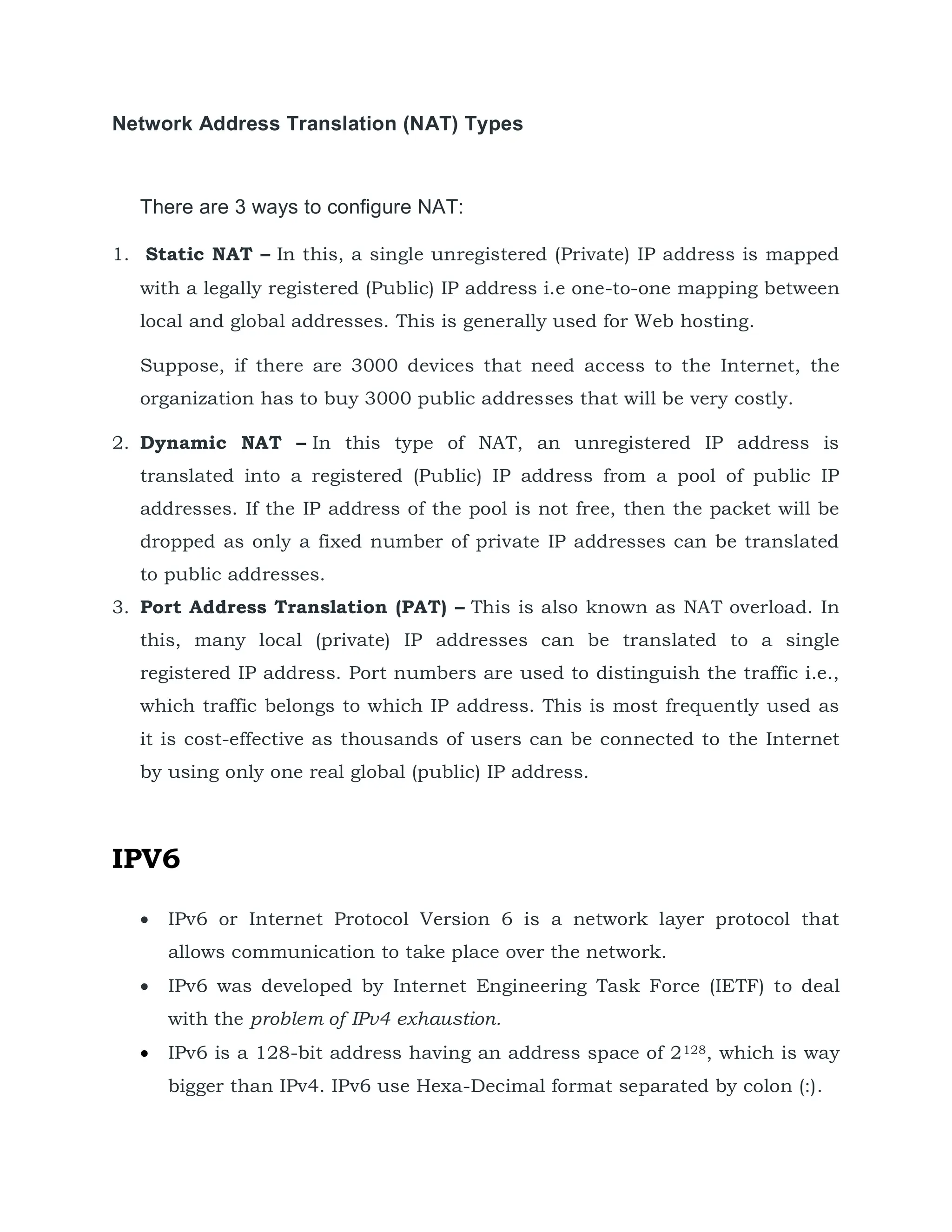 Network Address Translation (NAT) Types
There are 3 ways to configure NAT:
1. Static NAT – In this, a single unregistered (Private) IP address is mapped
with a legally registered (Public) IP address i.e one-to-one mapping between
local and global addresses. This is generally used for Web hosting.
Suppose, if there are 3000 devices that need access to the Internet, the
organization has to buy 3000 public addresses that will be very costly.
2. Dynamic NAT – In this type of NAT, an unregistered IP address is
translated into a registered (Public) IP address from a pool of public IP
addresses. If the IP address of the pool is not free, then the packet will be
dropped as only a fixed number of private IP addresses can be translated
to public addresses.
3. Port Address Translation (PAT) – This is also known as NAT overload. In
this, many local (private) IP addresses can be translated to a single
registered IP address. Port numbers are used to distinguish the traffic i.e.,
which traffic belongs to which IP address. This is most frequently used as
it is cost-effective as thousands of users can be connected to the Internet
by using only one real global (public) IP address.
IPV6
 IPv6 or Internet Protocol Version 6 is a network layer protocol that
allows communication to take place over the network.
 IPv6 was developed by Internet Engineering Task Force (IETF) to deal
with the problem of IPv4 exhaustion.
 IPv6 is a 128-bit address having an address space of 2128, which is way
bigger than IPv4. IPv6 use Hexa-Decimal format separated by colon (:).
 