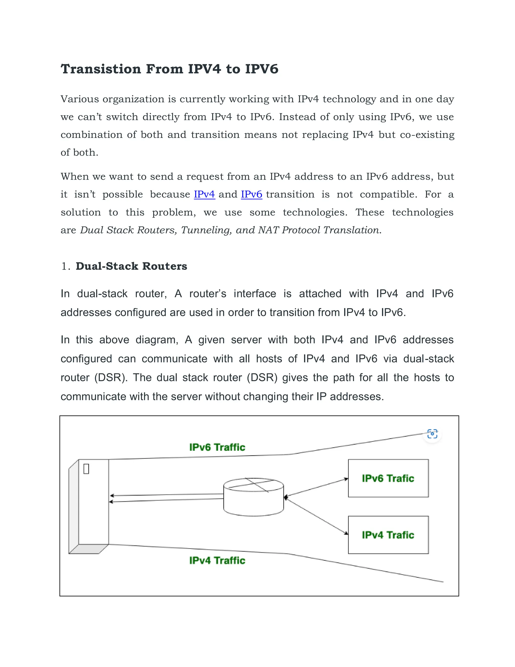 Transistion From IPV4 to IPV6
Various organization is currently working with IPv4 technology and in one day
we can’t switch directly from IPv4 to IPv6. Instead of only using IPv6, we use
combination of both and transition means not replacing IPv4 but co-existing
of both.
When we want to send a request from an IPv4 address to an IPv6 address, but
it isn’t possible because IPv4 and IPv6 transition is not compatible. For a
solution to this problem, we use some technologies. These technologies
are Dual Stack Routers, Tunneling, and NAT Protocol Translation.
1. Dual-Stack Routers
In dual-stack router, A router’s interface is attached with IPv4 and IPv6
addresses configured are used in order to transition from IPv4 to IPv6.
In this above diagram, A given server with both IPv4 and IPv6 addresses
configured can communicate with all hosts of IPv4 and IPv6 via dual-stack
router (DSR). The dual stack router (DSR) gives the path for all the hosts to
communicate with the server without changing their IP addresses.
 