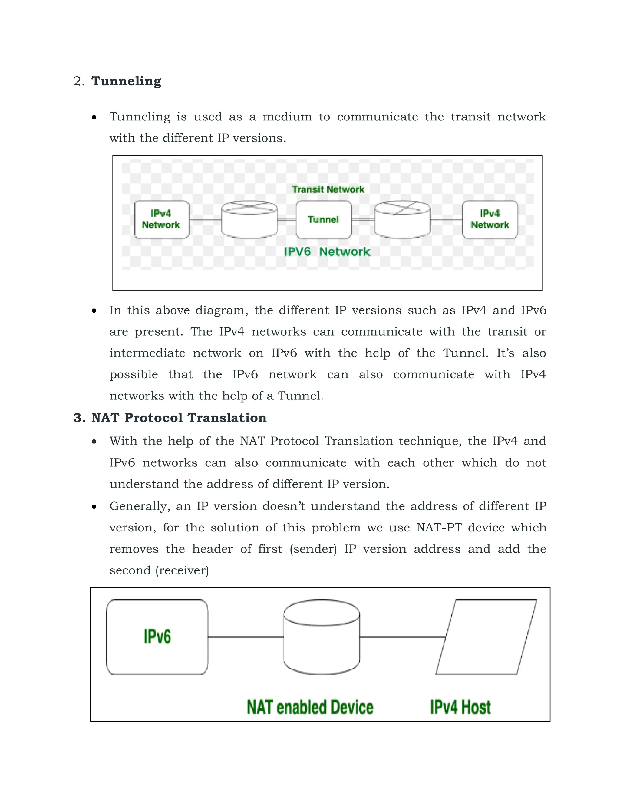 2. Tunneling
 Tunneling is used as a medium to communicate the transit network
with the different IP versions.
 In this above diagram, the different IP versions such as IPv4 and IPv6
are present. The IPv4 networks can communicate with the transit or
intermediate network on IPv6 with the help of the Tunnel. It’s also
possible that the IPv6 network can also communicate with IPv4
networks with the help of a Tunnel.
3. NAT Protocol Translation
 With the help of the NAT Protocol Translation technique, the IPv4 and
IPv6 networks can also communicate with each other which do not
understand the address of different IP version.
 Generally, an IP version doesn’t understand the address of different IP
version, for the solution of this problem we use NAT-PT device which
removes the header of first (sender) IP version address and add the
second (receiver)
 