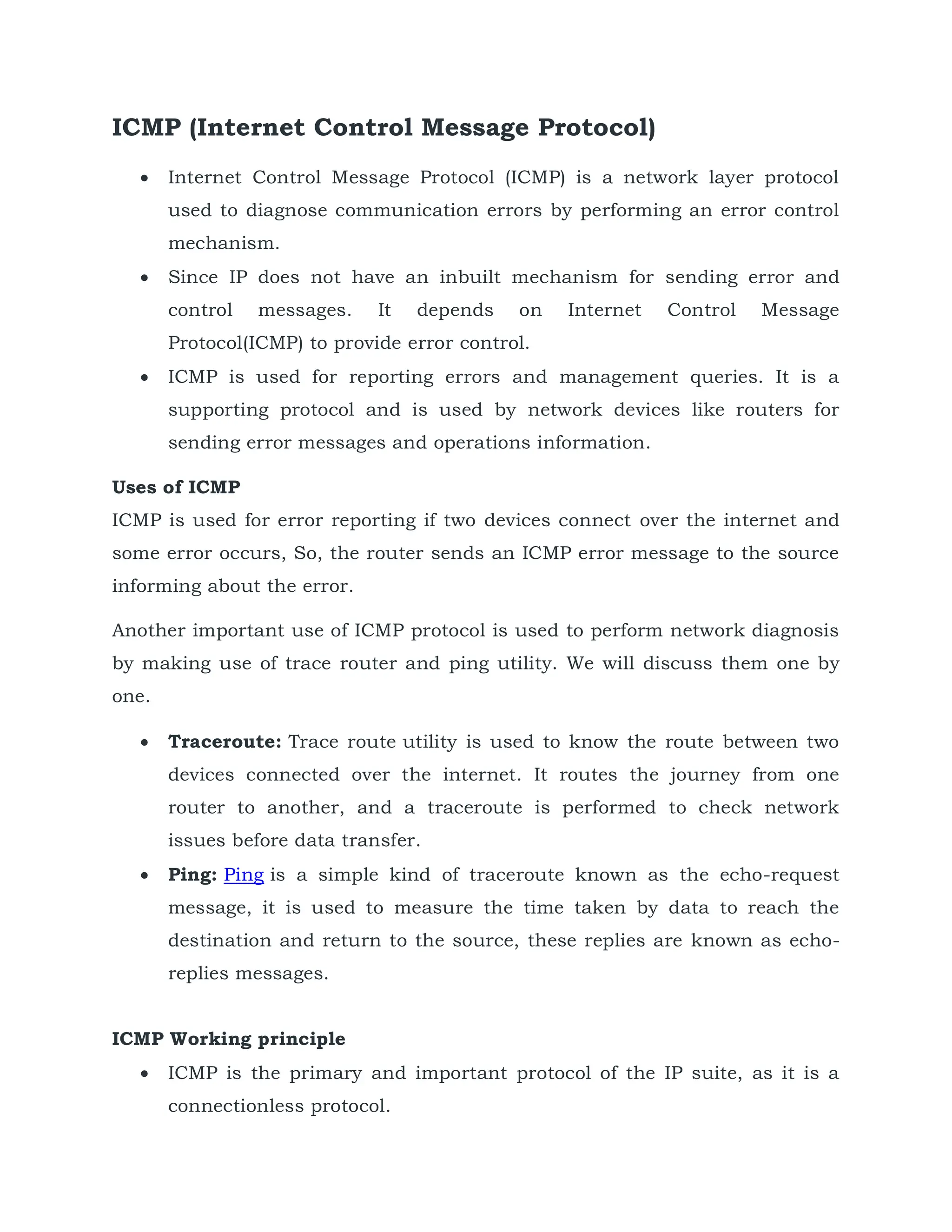 ICMP (Internet Control Message Protocol)
 Internet Control Message Protocol (ICMP) is a network layer protocol
used to diagnose communication errors by performing an error control
mechanism.
 Since IP does not have an inbuilt mechanism for sending error and
control messages. It depends on Internet Control Message
Protocol(ICMP) to provide error control.
 ICMP is used for reporting errors and management queries. It is a
supporting protocol and is used by network devices like routers for
sending error messages and operations information.
Uses of ICMP
ICMP is used for error reporting if two devices connect over the internet and
some error occurs, So, the router sends an ICMP error message to the source
informing about the error.
Another important use of ICMP protocol is used to perform network diagnosis
by making use of trace router and ping utility. We will discuss them one by
one.
 Traceroute: Trace route utility is used to know the route between two
devices connected over the internet. It routes the journey from one
router to another, and a traceroute is performed to check network
issues before data transfer.
 Ping: Ping is a simple kind of traceroute known as the echo-request
message, it is used to measure the time taken by data to reach the
destination and return to the source, these replies are known as echo-
replies messages.
ICMP Working principle
 ICMP is the primary and important protocol of the IP suite, as it is a
connectionless protocol.
 